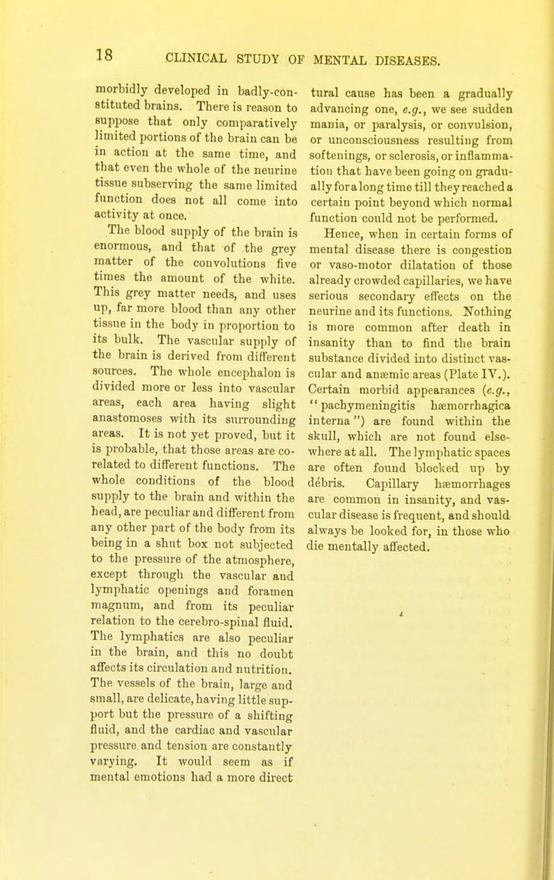 morbidly developed in badly-con- stituted brains. There is reason to supi^ose that only comparatively limited portions of the brain can be in action at the same time, and that even the whole of the neurine tissue subserving the same limited function does not all come into activity at once. The blood supply of the brain is enormous, and that of the grey matter of the convolutions five times the amount of the white. This grey matter needs, and uses up, far more blood than any other tissue in the body in proportion to its bulk. The vascular supply of the brain is derived from different sources. The whole encejjhalon is divided more or less into vascular areas, each area having slight anastomoses with its siu-rounding areas. It is not yet proved, but it is probable, that those areas are co- related to different functions. The whole conditions of the blood supply to the brain and within the head, are peculiar and different from any other part of the body from its being in a shut box not subjected to the pressure of the atmosphere, except through the vascular and lymphatic openings and foramen magnum, and from its peculiar relation to the cerebro-spinal fluid. The lymphatics are also peculiar in the brain, and this no doubt affects its circulation and nutrition. The vessels of the brain, large and small, are delicate,having little sup- port but the pressure of a shifting fluid, and the cardiac and vascular pressure and tension are constantly varying. It would seem as if mental emotions had a more direct tural cause has been a gradually advancing one, e.g., we see sudden mania, or paralysis, or convulsion, or unconsciousness resulting from softenings, or sclerosis, or inflamma- tion that have been going on gradu- ally foralong time till they reached a certain point beyond which normal function could not be performed. Hence, when in certain forms of mental disease there is congestion or vaso-motor dilatation of those already crowded capQlaries, we have serious secondary effects on the neurine and its functions. Nothing is more common after death in insanity than to find the brain substance divided into distinct vas- cular and anaemic areas (Plate IV.). Certain morbid appearances {e.g., pachymeningitis haemorrhagica interna) are found within the skull, which are not found else- where at all. The lymphatic spaces are often found blocked up by debris. Capillary hsemorrhages are common in insanity, and vas- cular disease is frequent, and should always be looked for, in those who die mentally affected.
