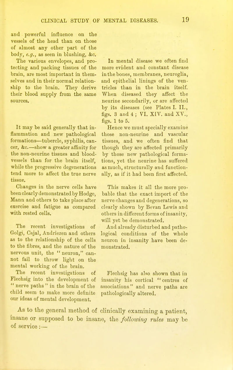 and powerful influence on the vessels of the head than on those of almost any other part of the body, e.g., as seen in blushing, &c. The various envelopes, and pro- tecting and packing tissues of the brain, are most important in them- selves and in their normal relation- ship to the brain. They derive their blood supply from the same sources. It may be said generally that in- flammation and new pathological formations—tubercle, syphilis, can- cer, &c.—show a greater affinity for the non-neurine tissues and blood- vessels than for the brain itself, whUe the progressive degenerations tend more to affect the true nerve tissue. Changes in the nerve cells have been clearly demonstrated by Hodge, Mann and others to take place after exercise and fatigue as compared with rested cells. The recent investigations of Golgi, Cajal, Andriezen and others as to the relationship of the cells to the fibres, and the nature of the nervous unit, the  neuron, can- not fail to throw light on the mental working of the brain. The recent investigations of Flechsig into the development of  nerve paths  in the brain of the child seem to make more definite our ideas of mental development. In mental disease we often find more evident and constant disease in the bones, membranes, neuroglia, and epithelial linings of the ven- tricles than in the brain itself. When diseased they affect the neurine secondarily, or are affected by its diseases (see Plates I. II., figs. 3 and 4 ; VI. XIV. and XV., figs. 1 to 5. Hence we must specially examine those non-neurine and vascular tissues, and we often find that though they are affected primarily by those new pathological forma- tions, yet the neurine has suff'ered as much, structurally and function- ally, as if it had been first affected. This makes it all the more pro- bable that the exact import of the nerve changes and degenerations, so clearly shown by Bevan Lewis and others in differeut forms of insanity, will yet be demonstrated. And already disturbed and patho- logical conditions of the whole neuron in insanity have been de- monstrated. Flechsig has also shown that in insanity his cortical centres of associations and nerve paths are pathologically altered. As to the general method of chnically examining a patient, insane or supposed to be insane, the following rules may be of service;—