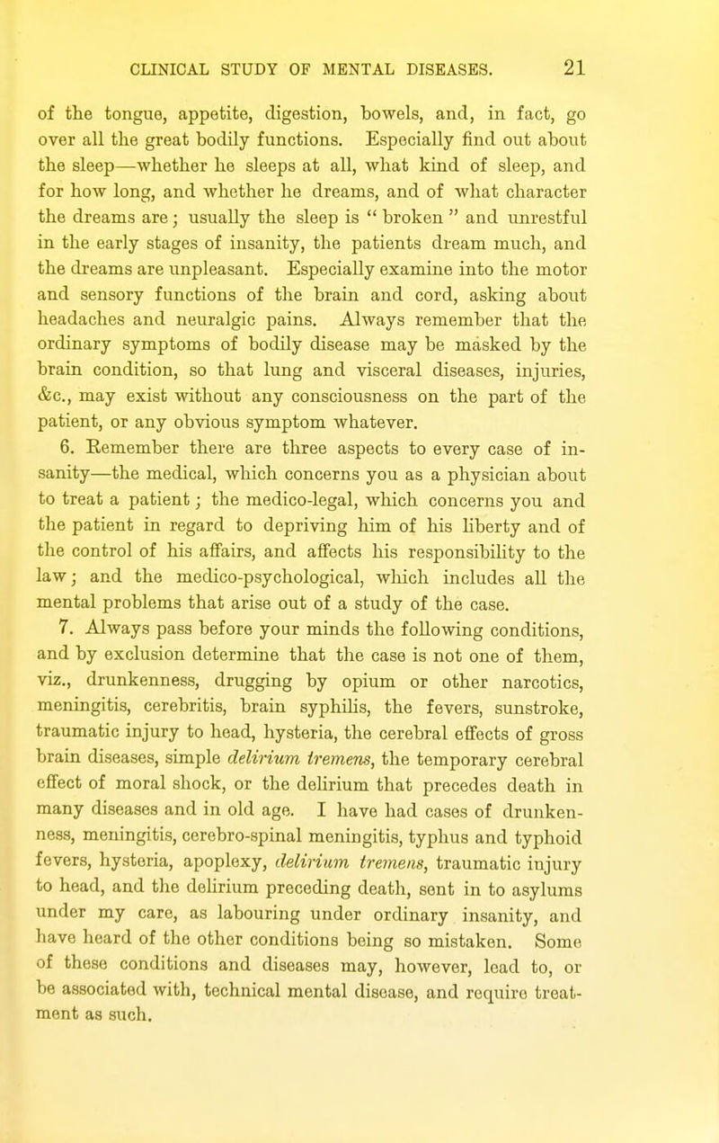 of tlie tongue, appetite, digestion, bowels, and, in fact, go over all the great bodily functions. Especially find out about the sleep—-whether he sleeps at all, what kind of sleep, and for how long, and whether he dreams, and of what character the dreams are; usually the sleep is  broken  and unrestful in the early stages of insanity, the patients dream much, and the dreams are unpleasant. Especially examine into the motor and sensory functions of the brain and cord, asking about headaches and neuralgic pains. Always remember that the ordinary symptoms of bodily disease may be masked by the brain condition, so that lung and visceral diseases, injuries, &c., may exist without any consciousness on the part of the patient, or any obvious symptom whatever. 6. Remember there are three aspects to every case of in- sanity—the medical, which concerns you as a physician about to treat a patient; the medico-legal, which concerns you and the patient in regard to depriving him of his hberty and of the control of his affairs, and affects his responsibility to the law; and the medico-psychological, which includes aU the mental problems that arise out of a study of the case. 7. Always pass before your minds the following conditions, and by exclusion determine that the case is not one of them, viz., drunkenness, drugging by opium or other narcotics, meningitis, cerebritis, brain syphilis, the fevers, sunstroke, traumatic injury to head, hysteria, the cerebral effects of gross brain diseases, simple delirium tremens, the temporary cerebral effect of moral shock, or the delirium that precedes death in many diseases and in old age. I have had cases of drunken- ness, meningitis, cerebro-spinal meningitis, typhus and typhoid fevers, hysteria, apoplexy, delirium tremens, traumatic injury to head, and the delirium preceding death, sent in to asylums under my care, as labouring under ordinary insanity, and have heard of the other conditions being so mistaken. Some of these conditions and diseases may, however, lead to, or be associated with, technical mental disease, and require treat- ment as such.