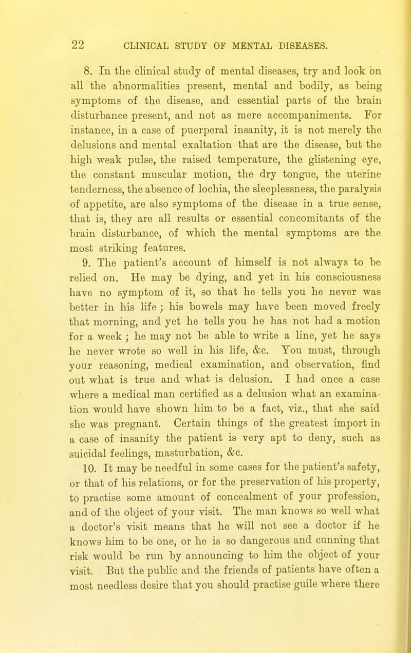 8. In the cKnical study of mental diseases, try and loot on all tlie abnormalities present, mental and bodily, as being symptoms of the disease, and essential parts of the brain disturbance present, and not as mere accompaniments. For instance, in a case of puerperal insanity, it is not merely the delusions and mental exaltation that are the disease, but the high weak pulse, the raised temperature, the ghstening eye, the constant muscular motion, the dry tongue, the uterine tenderness, the absence of lochia, the sleeplessness, the paralysis of appetite, are also symptoms of the disease in a true sense, that is, they are all results or essential concomitants of the brain disturbance, of ■which the mental symptoms are the most striking features. 9. The patient's account of lumself is not always to be relied on. He may be dying, and yet in his consciousness have no symptom of it, so that he tells you he never was better in his life; his bowels may have been moved freely that morning, and yet he tells you he has not had a motion for a week ; he may not be able to write a hne, yet he says he never wrote so well in his hfe, &c. You must, through your reasoning, medical examination, and observation, find out what is true and what is delusion. I had once a case where a medical man certified as a delusion what an examina- tion would have shown him to be a fact, viz., that she said she was pregnant. Certain tilings of the greatest import in a case of insanity the patient is very apt to deny, such as suicidal feelings, masturbation, &c. 10. It may be needful in some cases for the patient's safety, or that of his relations, or for the preservation of liis property, to practise some amount of concealment of your profession, and of the object of your visit. The man knows so well what a doctor's visit means that he wiU not see a doctor if he knows him to be one, or he is so dangerous and cunning that risk would be run by announcing to him the object of your visit. But the public and the friends of patients have often a most needless desire that you should practise guile where there