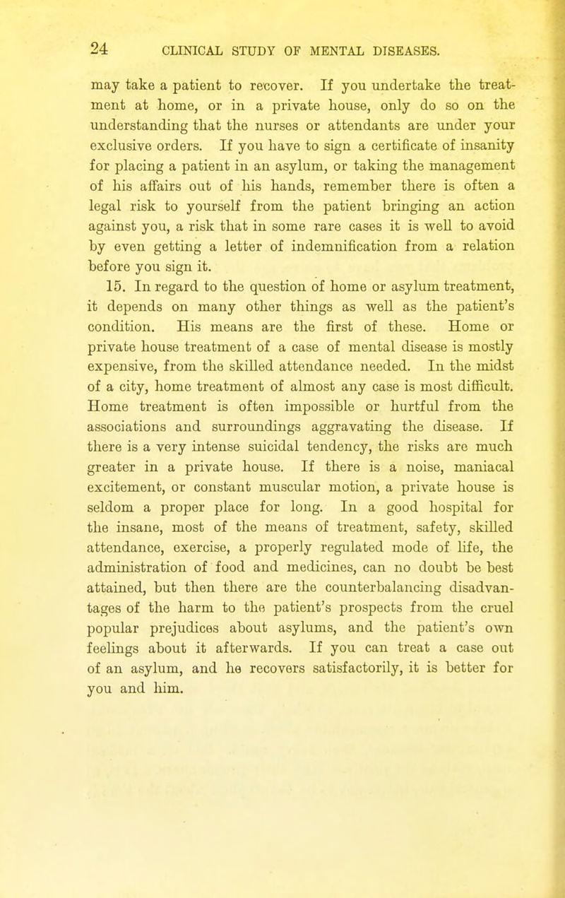 may take a patient to recover. If you undertake the treat- ment at home, or in a private house, only do so on the understanding that the nurses or attendants are under your exclusive orders. If you have to sign a certificate of insanity for placing a patient in an asylum, or taking the management of his affairs out of his hands, rememher there is often a legal risk to yourself from the patient bringing an action against you, a risk that in some rare cases it is well to avoid by even getting a letter of indemnification from a relation before you sign it. 15. In regard to the question of home or asylum treatment, it depends on many other things as well as the patient's condition. His means are the first of these. Home or private house treatment of a case of mental disease is mostly expensive, from the skilled attendance needed. In the midst of a city, home treatment of almost any case is most difficult. Home treatment is often impossible or hurtful from the associations and surroundings aggravating the disease. If there is a very intense suicidal tendency, the risks are much greater in a private house. If there is a noise, maniacal excitement, or constant muscular motion, a private house is seldom a proper place for long. In a good hospital for the insane, most of the means of treatment, safety, skilled attendance, exercise, a properly regulated mode of life, the administration of food and medicines, can no doubt be best attained, but then there are the counterbalancing disadvan- tages of the harm to the patient's prospects from the cruel popular prejudices about asylums, and the patient's own feelings about it afterwards. If you can treat a case out of an asylum, and he recovers satisfactorily, it is better for you and him.