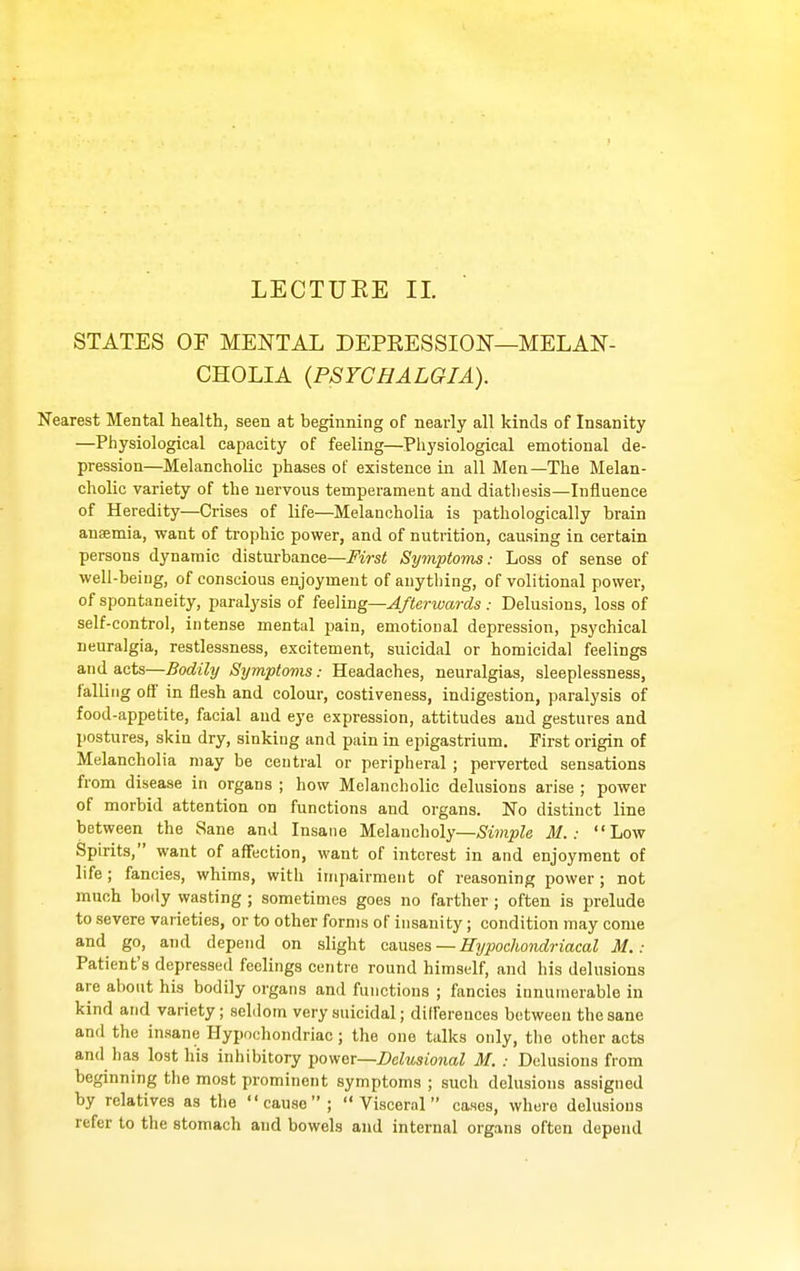 LECTUEE II. STATES OF MENTAL DEPRESSION—MELAN- CHOLIA {PSTCHALGIA). Nearest Mental health, seen at beginning of nearly all kinds of Insanity —Physiological capacity of feeling—Physiological emotional de- pression—Melancholic phases of existence in all Men—The Melan- cholic variety of the nervous temperament and diathesis—Influence of Heredity—Crises of life—Melancholia is pathologically brain anaemia, want of trophic power, and of nutrition, causing in certain persons dynamic disturbance—First Symptoms: Loss of sense of well-being, of conscious enjoyment of anything, of volitional power, of spontaneity, paralysis of feeling—Afterwards : Delusions, loss of self-control, intense mental pain, emotional depression, psychical neuralgia, restlessness, excitement, suicidal or homicidal feelings and acts—Bodily Symptoms: Headaches, neuralgias, sleeplessness, falling off in flesh and colour, costiveness, indigestion, paralysis of food-appetite, facial and eye expression, attitudes and gestures and postures, skin dry, sinking and pain in epigastrium. First origin of Melancholia may be central or peripheral ; perverted sensations from disease in organs ; how Melancholic delusions arise ; power of morbid attention on functions and organs. No distinct line between the Sane and Insane Melancholy—Simple M.: Low Spirits, want of affection, want of interest in and enjoyment of life; fancies, whims, with impairment of reasoning power; not much body wasting; sometimes goes no farther ; often is prelude to severe varieties, or to other forms of insanity; condition may come and go, and depend on slight canses — Hypochondriacal M.: Patient's depressed feelings centre round himself, and his delusions are about his bodily organs and functions ; fancies innumerable in kind and variety; seldom very suicidal; dilfereuces between the sane and the insane Hypochondriac ; the one talks only, the other acts and has lost his inhibitory Y>oyi^v—Delusional M. : Delusions from beginning the most prominent symptoms ; such delusions assigned by relatives as the cause; Visceral cases, where delusions refer to the stomach and bowels and internal organs often depend