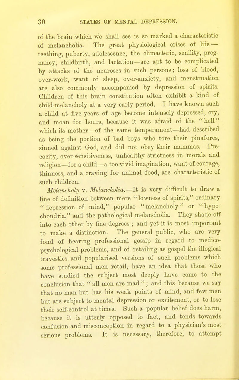 of the brain wliich we shall see is so marked a characteristic of melancholia. The great physiological crises of life — teething, puberty, adolescence, the cUmacteric, senility, preg- nancy, childbirth, and lactation—are apt to be comphcated by attacks of the neuroses in such persons; loss of blood, over-work, want of sleep, over-anxiety, and menstruation are also commonly accompanied by depression of spirits. ChOdren of tliis brain constitution often exhibit a kind of child-melancholy at a very early period. I have known such a cliild at five years of age become intensely depressed, cry, and moan for hours, because it was afraid of the hell which its mother—of the same temperament—had described as being the portion of bad boys who tore their pinafores, sinned against God, and did not obey their mammas. Pre- cocity, over-sensitiveness, unhealthy strictness in morals and rehgion—for a child—a too vivid imagination, want of courage, thinness, and a craving for animal food, are characteristic of such children. Melancholy v. Melancholia.—It is very difficult to draw a line of definition between mere lowness of spirits, ordinary depression of mind, popular melancholy or hypo- chondria, and the pathological melanchoha. They shade off into each other by fine degrees ; and yet it is most important to make a distinction. The general public, who are very fond of hearing professional gossip in regard to medico- psychological problems, and of retaUing as gospel the illogical travesties and popularised versions of such problems wliicli some professional men retail, have an idea that those who have studied the subject most deeply have come to the conclusion that  all men are mad  ; and this because we say that no man but has his weak points of mind, and few men but are subject to mental depression or excitement, or to lose their self-control at times. Such a popular behef does harm, because it is utterly opposed to fact, and tends towards confusion and misconception in regard to a physician's most serious problems. It is necessary, therefore, to attempt