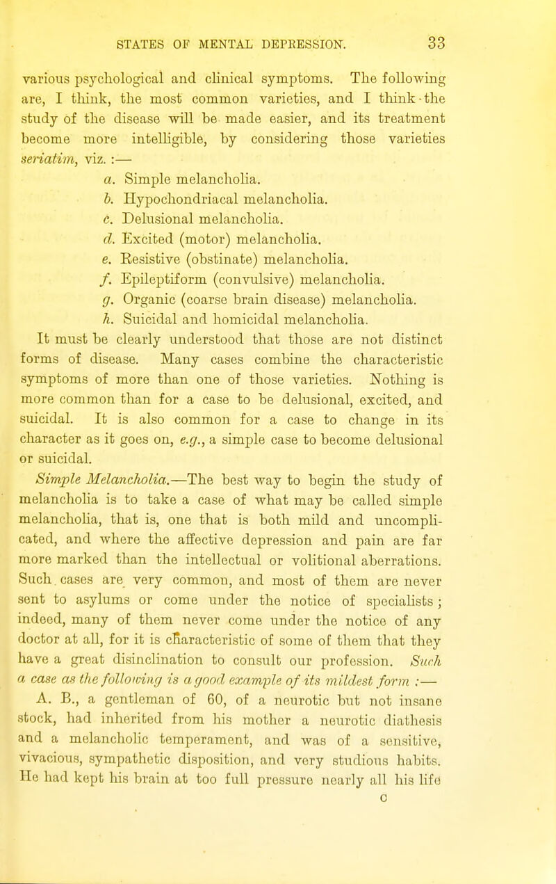 various psychological and clinical symptoms. The following are, I tliink, the most common varieties, and I think-the study of the disease will be made easier, and its treatment become more intelligible, by considering those varieties senatim, viz. :— a. Simple melancholia. b. Hypochondriacal melancholia. c. Delusional melancholia. d. Excited (motor) melanchoHa. e. Resistive (obstinate) melanchoHa. /. Epileptiform (convulsive) melanchoha. g. Organic (coarse brain disease) melanchoha. h. Suicidal and homicidal melanchoha. It must be clearly understood that those are not distinct forms of disease. Many cases combine the characteristic symptoms of more than one of those varieties. Nothing is more common than for a case to be delusional, excited, and suicidal. It is also common for a case to change in its character as it goes on, e.g., a simple case to become delusional or suicidal. Simple Melancholia.—The best way to begin the study of melanchoha is to take a case of what may be called simple melanchoha, that is, one that is both mild and uncomph- cated, and where the affective depression and pain are far more marked than the intellectual or vohtional aberrations. Such cases are very common, and most of them are never sent to asylums or come under the notice of speciahsts; indeed, many of them never come under the notice of any doctor at all, for it is characteristic of some of them that they have a great disinclination to consult our profession. Such a case as the following is a good example of its mildest form :— A. B., a gentleman of 60, of a neurotic but not insane stock, had inherited from his mother a neurotic diathesis and a molanchohc temperament, and was of a sensitive, vivacious, sympathetic disposition, and very studious habits. He had kept his brain at too full pressure nearly all his life 0