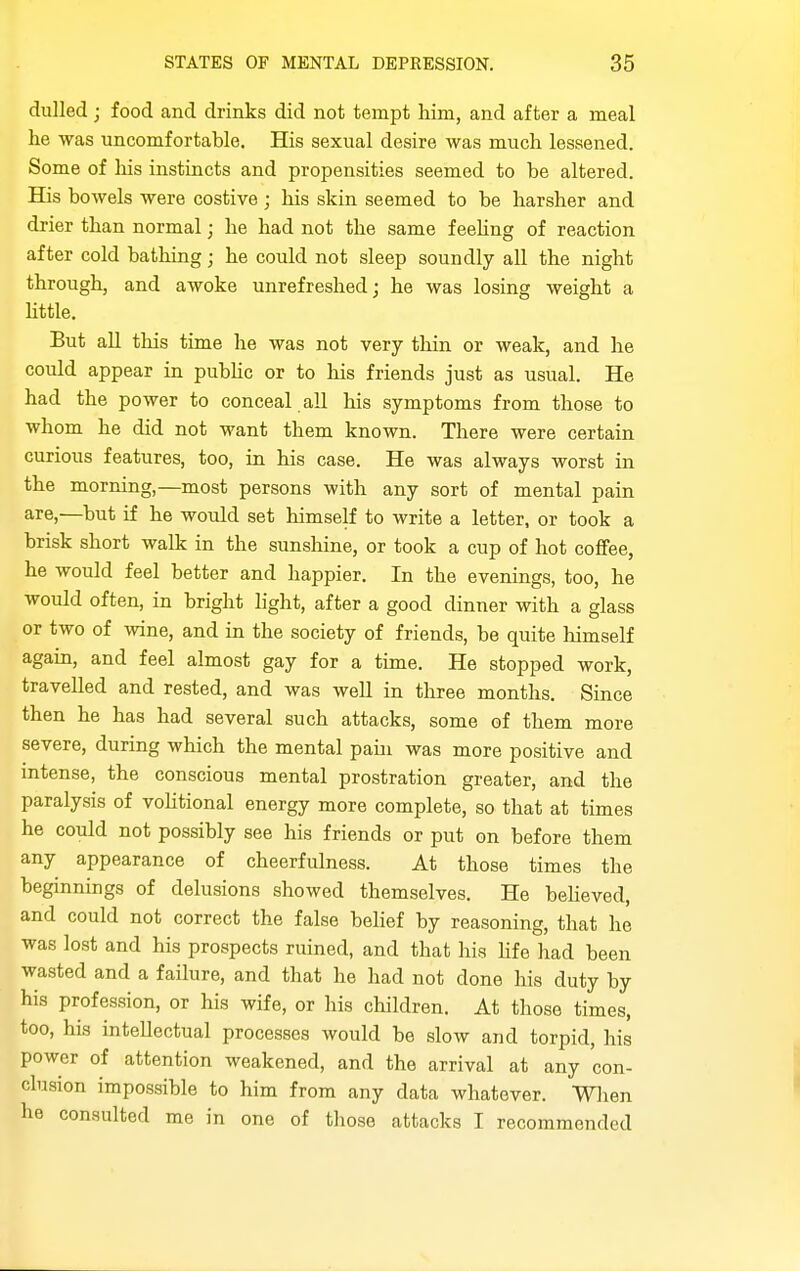dulled; food and drinks did not tempt him, and after a meal he was uncomfortablG, His sexual desire was much lessened. Some of liis instincts and propensities seemed to be altered. His bowels were costive; his skin seemed to be harsher and drier than normal; he had not the same f eehng of reaction after cold bathing; he could not sleep soundly all the night through, and awoke unrefreshed; he was losing weight a httle. But aU this time he was not very thin or weak, and he could appear in pubUc or to his friends just as usual. He had the power to conceal all his symptoms from those to whom he did not want them known. There were certain curious features, too, in his case. He was always worst in the morning,—most persons with any sort of mental pain are,—but if he would set himself to write a letter, or took a brisk short walk in the sunshine, or took a cup of hot cofifee, he would feel better and happier. In the evenings, too, he would often, in bright light, after a good dinner with a glass or two of wine, and in the society of friends, be quite himself again, and feel almost gay for a time. He stopped work, travelled and rested, and was well in three months. Since then he has had several such attacks, some of them more severe, during which the mental pain was more positive and intense, the conscious mental prostration greater, and the paralysis of vohtional energy more complete, so that at times he could not possibly see his friends or put on before them any appearance of cheerfulness. At those times the beginnings of delusions showed themselves. He beheved, and could not correct the false belief by reasoning, that he was lost and his prospects ruined, and that his hfe had been wasted and a failure, and that he had not done his duty by his profession, or his wife, or his children. At those times, too, his intellectual processes would be slow and torpid, his power of attention weakened, and the arrival at any con- clusion impossible to him from any data whatever. When he consulted me in one of those attacks I recommended