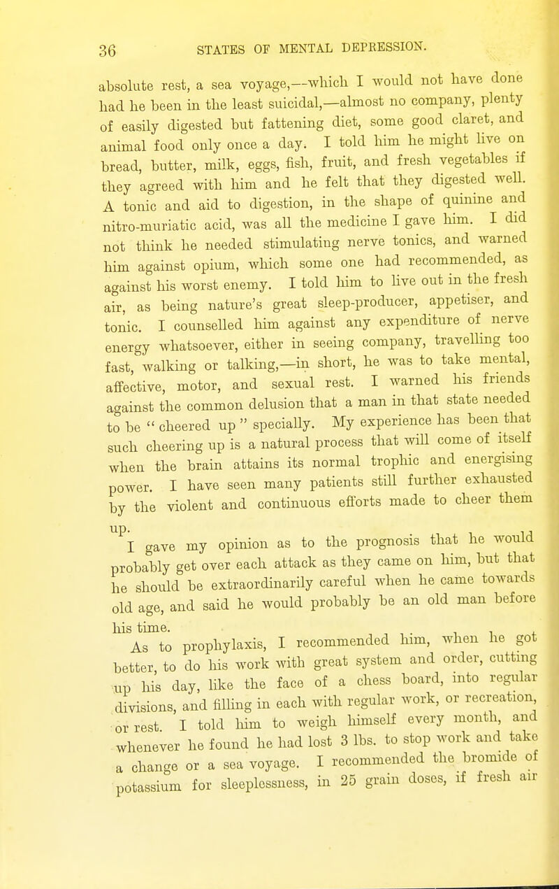 absolute rest, a sea voyage,—wbicb I would not bave done bad be been in tbe least suicidal,—almost no company, plenty of easily digested but fattening diet, some good claret, and animal food only once a day. I told bim be migbt bve on bread, butter, mHk, eggs, fisb, fruit, and fresb vegetables if tbey agreed witb bim and be felt tbat tbey digested weU. A tonic and aid to digestion, in tbe sbape of quinine and nitro-muriatic acid, was aU tbe medicine I gave bim. I did not tbink be needed stimulating nerve tonics, and warned bim against opium, wbicb some one bad recommended, as against bis worst enemy. I told bim to bve out in tbe fresh air, as being nature's great sleep-producer, appetiser, and tonic. I counselled bim against any expenditure of nerve energy wbatsoever, eitber in seeing company, travelbng too fast, walking or talking,—in sbort, be was to take mental, affective, motor, and sexual rest. I warned bis friends against tbe common delusion tbat a man in tbat state needed to be  cbeered up  specially. My experience has been tbat sucb cbeering up is a natural process tbat will come of itself wben tbe brain attains its normal tropbic and energising power. I bave seen many patients stiU furtber exhausted by tbe violent and continuous efforts made to cbeer tbem up. I gave my opinion as to tbe prognosis tbat be would probably get over eacb attack as tbey came on bim, but tbat be should be extraordinarily careful wben he came towards old age, and said he would probably be an old man before bis time. As to prophylaxis, I recommended bim, wben be got better, to do bis work with great system and order, cutting up his day, like the face of a chess board, mto regular divisions, and fiUmg in eacb witb regular work, or recreation or rest I told Mm to weigh himself every month, and whenever be found he had lost 3 lbs. to stop work and take a change or a sea voyage. I recommended tbe bromide of potassium for sleeplessness, in 25 grain doses, if fresh air