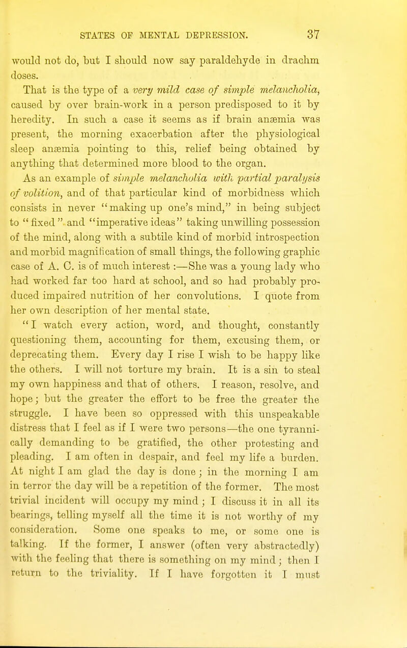 would not do, but I slioiild now say paraldeliyde in drachm doses. That is the type of a very mild case of simple melancholia^ caused by over brain-work in a person predisposed to it by heredity. In such a case it seems as if brain anaemia was present, the morning exacerbation after the physiological sleep anaemia pointing to this, relief being obtained by anytliing that determined more blood to the organ. As an example of simple melancholia with partial paralysis of volition, and of that particular kind of morbidness Avliich consists in never making up one's mind, in being subject to fixed and imperative ideas taking unwilling possession of the mind, along with a subtile kind of morbid introspection and morbid magnification of small things, the following graphic case of A. C. is of much interest:—She was a young lady who had worked far too hard at school, and so had probably pro- duced impaired nutrition of her convolutions. I quote from her own description of her mental state. I watch every action, word, and thought, constantly questioning them, accounting for them, excusing them, or deprecating them. Every day I rise I wish to be happy like the others. I will not torture my brain. It is a sin to steal my own happiness and that of others. I reason, resolve, and hope; but the greater the elfort to be free the greater the struggle. I have been so oppressed with this unspeakable distress that I feel as if I were two persons—the one tyranni- cally demanding to be gratified, the other protesting and pleading. I am often in despair, and feel my life a burden. At night I am glad the day is done ; in the morning I am in terror the day will be a repetition of the former. The most trivial incident will occupy my mind; I discuss it in all its bearings, telling myself all the time it is not worthy of my consideration. Some one speaks to me, or some one is talking. If the former, I answer (often very abstractedly) with the feeling that there is something on my mind; then I return to the triviaUty. If I have forgotten it I must