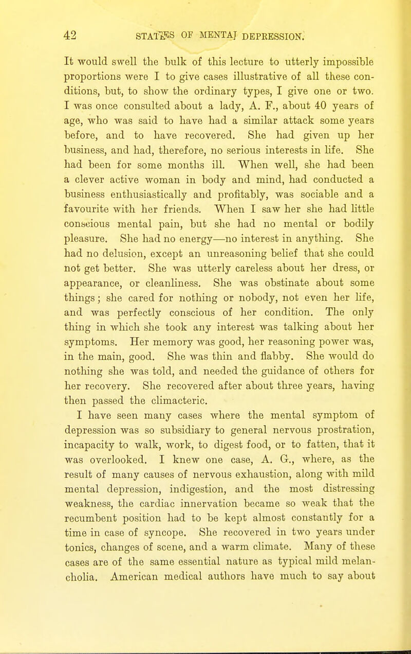 It would swell the bulk of this lecture to utterly impossible proportions were I to give cases illustrative of all these con- ditions, but, to show the ordinary types, I give one or two. I was once consulted about a lady, A. F., about 40 years of age, who was said to have had a similar attack some years before, and to have recovered. She had given up her business, and had, therefore, no serious interests in life. She had been for some months ill. When well, she had been a clever active woman in body and mind, had conducted a business enthusiastically and profitably, was sociable and a favourite with her friends. When I saw her she had httle conscious mental pain, but she had no mental or bodily pleasure. She had no energy—no interest in anything. She had no delusion, except an unreasoning behef that she could not get better. She was utterly careless about her dress, or appearance, or cleanUness. She was obstinate about some things; she cared for nothing or nobody, not even her hfe, and was perfectly conscious of her condition. The only thing in which she took any interest was talking about her symptoms. Her memory was good, her reasoning power was, in the main, good. She was thin and flabby. She would do notliing she was told, and needed the guidance of others for her recovery. She recovered after about three years, having then passed the chmacteric. I have seen many cases where the mental symptom of depression was so subsidiary to general nervous prostration, incapacity to walk, work, to digest food, or to fatten, that it was overlooked. I knew one case, A. G., where, as the result of many causes of nervous exhaustion, along with mUd mental depression, indigestion, and the most distressing weakness, the cardiac innervation became so weak that the recumbent position had to be kept almost constantly for a time in case of syncope. She recovered in two years under tonics, changes of scene, and a warm climate. Many of these cases are of the same essential nature as typical mild melan- cholia. American medical authors have much to say about