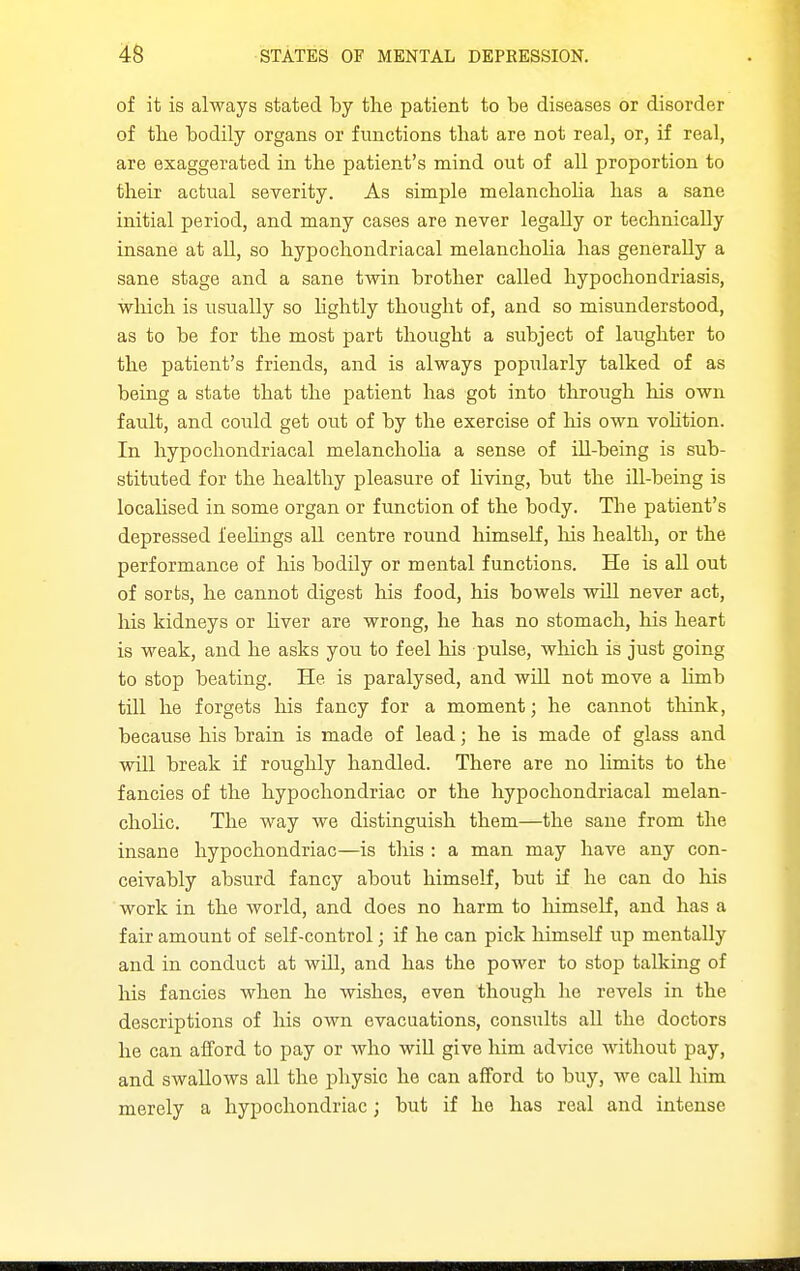 of it is always stated by the patient to be diseases or disorder of tlie bodily organs or functions that are not real, or, if real, are exaggerated in the patient's mind out of all proportion to their actual severity. As simple melanchoha has a sane initial period, and many cases are never legally or technically insane at all, so hypochondriacal melanchoha has generally a sane stage and a sane twin brother called hypochondriasis, which is usiially so hghtly thought of, and so misunderstood, as to be for the most part thought a subject of laughter to the patient's friends, and is always popularly talked of as being a state that the patient has got into tlirough his own fault, and could get out of by the exercise of his own vohtion. In hypochondriacal melanchoha a sense of ill-being is sub- stituted for the healthy pleasure of hving, but the iU-being is locahsed in some organ or function of the body. The patient's depressed feehngs all centre round himself, his health, or the performance of his bodUy or mental functions. He is all out of sorts, he cannot digest his food, his bowels will never act, his kidneys or hver are wrong, he has no stomach, his heart is weak, and he asks you to feel his pulse, which is just going to stop beating. He is paralysed, and wUl not move a hmb till he forgets liis fancy for a moment; he cannot think, because his brain is made of lead; he is made of glass and will break if roughly handled. There are no hmits to the fancies of the hypochondriac or the hypochondriacal melan- choHc. The way we distinguish them—the sane from the insane hypochondriac—is this : a man may have any con- ceivably absurd fancy about himself, but if he can do liis work in the world, and does no harm to himself, and has a fair amount of self-control; if he can pick himself up mentally and in conduct at will, and has the power to stop talking of his fancies when he wishes, even though he revels in the descriptions of his own evacuations, consults all the doctors he can afford to pay or who wiU give him advice without pay, and swallows all the physic he can afford to buy, we call him merely a hypochondriac; but if he has real and intense
