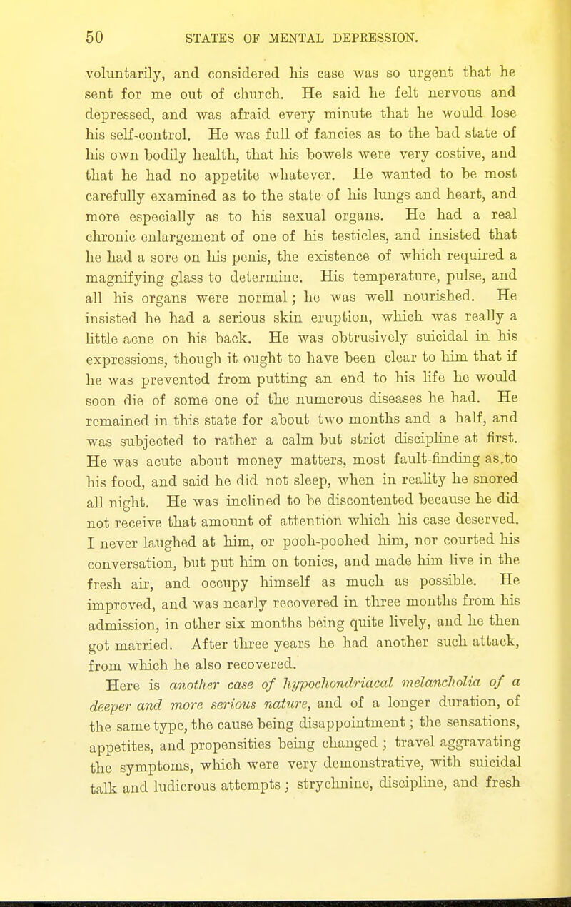 voluntarily, and considered liis case was so urgent that lie sent for me out of church. He said he felt nervous and depressed, and was afraid every minute that he would lose his self-control. He was full of fancies as to the bad state of his own bodily health, that his bowels were very costive, and that he had no appetite whatever. He wanted to be most carefully examined as to the state of his lungs and heart, and more especially as to his sexual organs. He had a real clironic enlargement of one of his testicles, and insisted that he had a sore on his penis, the existence of wliich required a magnifying glass to determine. His temperature, pulse, and all his organs were normal; he was well nourished. He insisted he had a serious skin eruption, wliich was really a Httle acne on his back. He was obtrusively suicidal in his expressions, though it ought to have been clear to him that if he was prevented from putting an end to Ms hfe he would soon die of some one of the numerous diseases he had. He remained in this state for about two months and a half, and was subjected to rather a calm but strict disciphne at first. He was acute about money matters, most fault-finding as,to his food, and said he did not sleep, when in reahty he snored all night. He was inclined to be discontented because he did not receive that amount of attention which his case deserved. I never laughed at him, or pooh-poohed him, nor courted his conversation, but put him on tonics, and made him Hve in the fresh air, and occupy lumself as much as possible. He improved, and was nearly recovered in three months from his admission, in other six months being quite lively, and he then got married. After three years he had another such attack, from wliich he also recovered. Here is another case of hypocliondriacal melancholia of a deeper and more serioiis nature, and of a longer duration, of the same type, the cause being disappointment; tlie sensations, appetites, and propensities being changed ; travel aggravating the symptoms, which were very demonstrative, with suicidal talk and ludicrous attempts ; strychnine, disciphne, and fresh