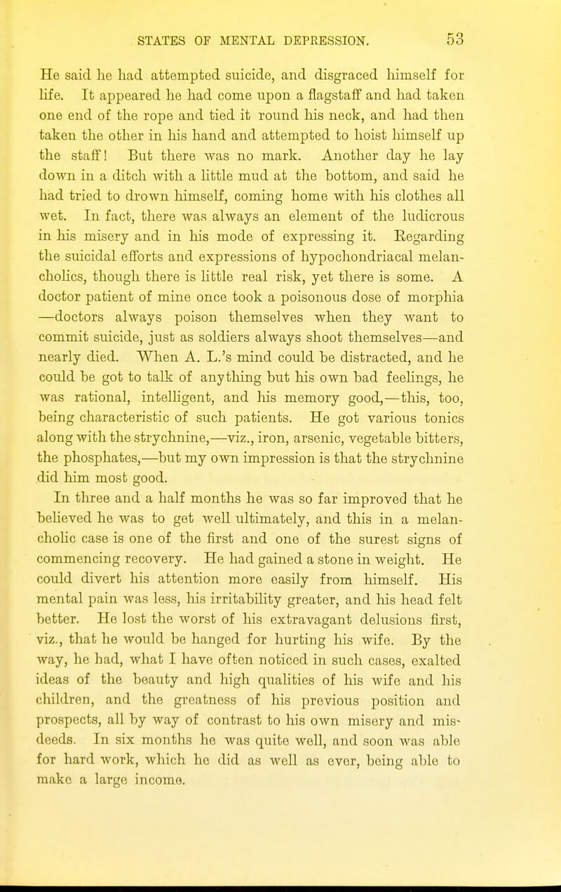 He said lie had attempted suicide, and disgraced liimself for life. It appeared lie had come upon a flagstaff and had taken one end of the rope and tied it round his neck, and had then taken the other in his hand and attempted to hoist himself up the staff! But there was no mark. Another day he lay- down in a ditch with a httle mud at the bottom, and said he had tried to drown himself, coming home with his clothes all wet. In fact, there was always an element of the ludicrous in his misery and in his mode of expressing it. Regarding the suicidal efforts and expressions of hypochondriacal melan- chohcs, though there is httle real risk, yet there is some. A doctor patient of mine once took a poisonous dose of morphia —doctors always poison themselves when they want to commit suicide, just as soldiers always shoot themselves—and nearly died. When A. L.'s mind could he distracted, and he could be got to talk of anything but his own bad feelings, he was rational, intelhgent, and liis memory good,—tliis, too, being characteristic of such patients. He got various tonics along with the strychnine,—viz., iron, arsenic, vegetable bitters, the phosphates,—but my own impression is that the strychnine did him most good. In three and a half months he was so far improved that he beUeved he was to get well ultimately, and this in a melan- chohc case is one of the first and one of the surest signs of commencing recovery. He had gained a stone in weight. He could divert his attention more easily from himself. His mental pain was less, liis irritability greater, and liis head felt better. He lost the worst of his extravagant delusions first, viz., that he would be hanged for hurting his wife. By the way, he had, what I have often noticed in such cases, exalted ideas of the beauty and high qualities of his wife and his children, and the greatness of his previous position and prospects, all by way of contrast to his own misery and mis- deeds. In six months he was quite well, and soon was able for hard work, which he did as well as ever, being able to make a large income.