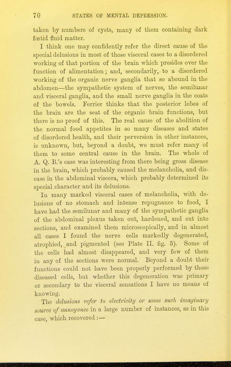 taken by numbers of cysts, many of them containing dark foetid fluid matter. I think one may confidently refer the direct cause of the special delusions in most of those visceral cases to a disordered working of that portion of the brain which presides over the function of ahmentation; and, secondarily, to a disordered working of the organic nerve gangha that so abound in the abdomen—the sympathetic system of nerves, the semilunar and visceral ganglia, and the small nerve gangha in the coats of the bowels. Ferrier tliinks that the posterior lobes of the brain are the seat of the organic brain functions, but there is no proof of this. The real cause of the aboHtion of the normal food appetites in so many diseases and states of disordered health, and their perversion in other instances, is unknown, but, beyond a doubt, we must refer many of them to some central cause in the brain. The whole of A. Q. B.'s case was interesting from there being gross disease in the brain, which probably caused the melanchoha, and dis- ease in the abdominal viscera, which probably determined its special character and its delusions. In many marked visceral cases of melanchoha, with de- lusions of no stomach and intense repugnance to food, I have had the semilunar and many of the sympathetic gangha of the abdominal plexus taken out, hardened, and cut into sections, and examined them microscopically, and in almost all cases I found the nerve cells markedly degenerated, atrophied, and pigmented (see Plate II. fig. 5). Some of the cells had almost disappeared, and very few of them in any of the sections were normal. Beyond a doubt their functions could not have been properly performed by those diseased cells, but whether this degeneration was primary or secondary to the visceral sensations I have no means of knowing. The delusions refer to electricity or some such imaginary source of annoyance in a large number of instances, as in this case, which recovered :—