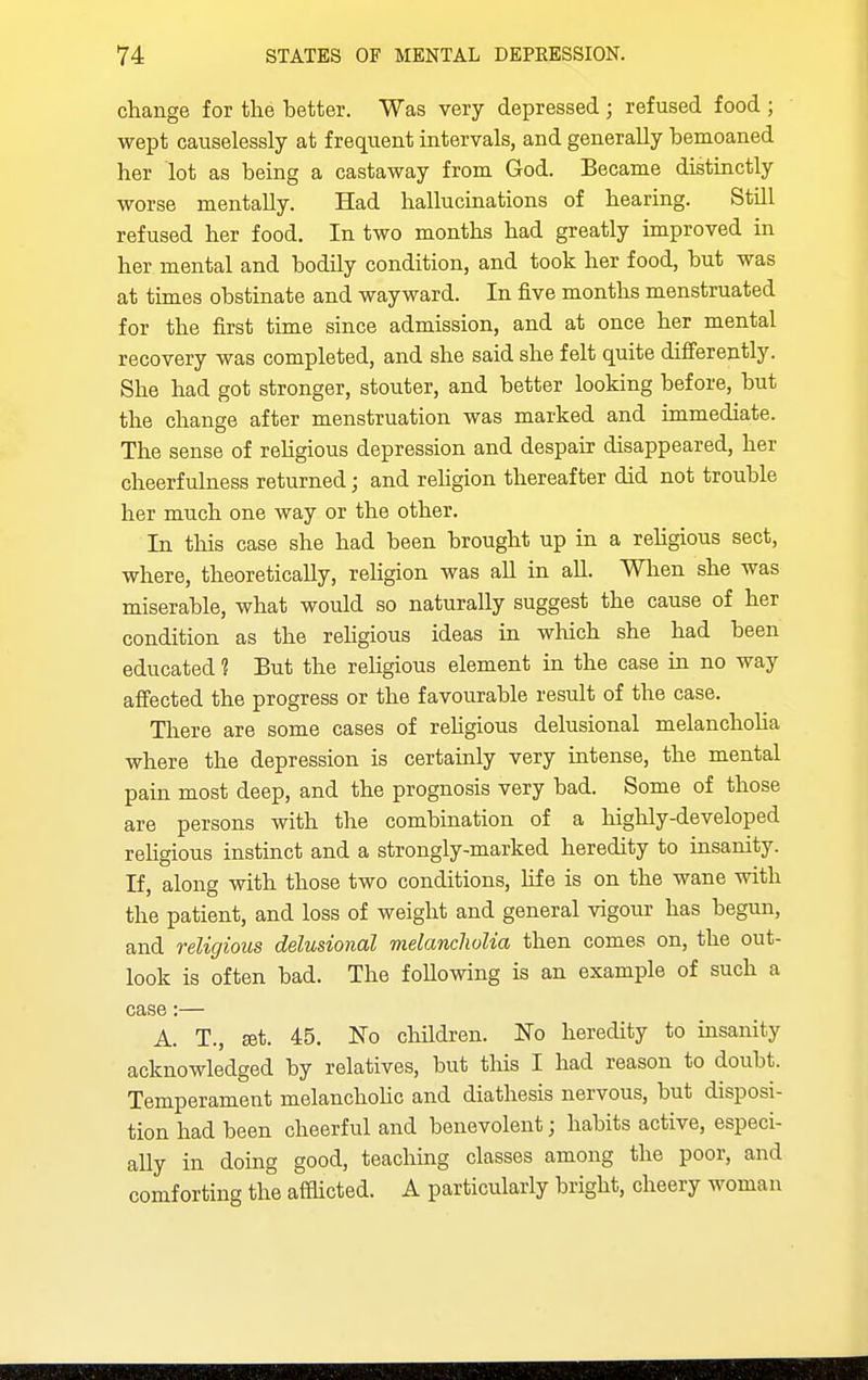 change for the better. Was very depressed ; refused food ; wept causelessly at frequent intervals, and generally bemoaned her lot as being a castaway from God. Became distinctly worse mentally. Had hallucinations of hearing. Still refused her food. In two months had greatly improved in her mental and bodily condition, and took her food, but was at times obstinate and wayward. In five months menstruated for the first time since admission, and at once her mental recovery was completed, and she said she felt quite difi'erently. She had got stronger, stouter, and better looking before, but the change after menstruation was marked and immediate. The sense of rehgious depression and despair disappeared, her cheerfulness returned; and rehgion thereafter did not trouble her much one way or the other. In tliis case she had been brought up in a religious sect, where, theoretically, reUgion was aU in all. When she was miserable, what would so naturally suggest the cause of her condition as the rehgious ideas in which she had been educated ? But the religious element in the case in no way aff'ected the progress or the favourable result of the case. There are some cases of rehgious delusional melanchoha where the depression is certainly very intense, the mental pain most deep, and the prognosis very bad. Some of those are persons with the combination of a highly-developed religious instinct and a strongly-marked heredity to insanity. If, along with those two conditions, life is on the wane with the patient, and loss of weight and general vigour has begun, and religious delusional melancholia then comes on, the out- look is often bad. The following is an example of such a case:— A. T., £et. 45. No children. No heredity to insanity acknowledged by relatives, but this I had reason to doubt. Temperament melanchoUc and diathesis nervous, but disposi- tion had been cheerful and benevolent; habits active, especi- ally in doing good, teaching classes among the poor, and comforting the affhcted. A particularly bright, cheery woman