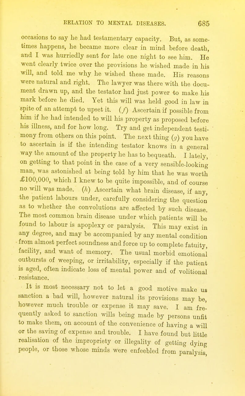 occasions to say he had testamentary capacity. But, as some- times happens, he became more clear in mind before death, and I was hurriedly sent for late one night to see him. He went clearly twice over the provisions he wished made in his will, and told me why he wished these made. His reasons were natural and right. The lawyer was there with the docu- ment drawn up, and the testator had just power to make his mark before he died. Yet this will was held good in law in spite of an attempt to upset it. (/) Ascertain if possible from him if he had intended to will his property as proposed before his ilhiess, and for how long. Try and get independent testi- mony from others on this poin-t. The next thing {g) you have to ascertain is if the intending testator knows in a general way the amount of the property he has to bequeath. I lately, on getting to that point in the case of a very sensible-looking man, was astonished at being told by him that he was worth £100,000, which I knew to be quite impossible, and of course no wDl was made. Qi) Ascertain what brain disease, if any, the patient labours under, carefully considering the question as to whether the convolutions are affected by such disease. The most common brain disease under which patients will be found to labour is apoplexy or paralysis. This may exist in any degree, and may be accompanied by any mental condition from almost perfect soundness and force up to complete fatuity, facihty, and want of memory. The usual morbid emotional outbursts of weeping, or irritability, especially if the patient is aged, often indicate loss of mental power and of vohtional resistance. It is most necessary not to let a good motive make us sanction a bad will, however natural its provisions may be however much trouble or expense it may save. I am fre- quently asked to sanction wills being made by persons unfit to make them, on account of the convenience of having a will or the saving of expense and trouble. I have found but httle reahsation of the impropriety or illegahty of getting dying people, or those whose minds were enfeebled from paralysis,
