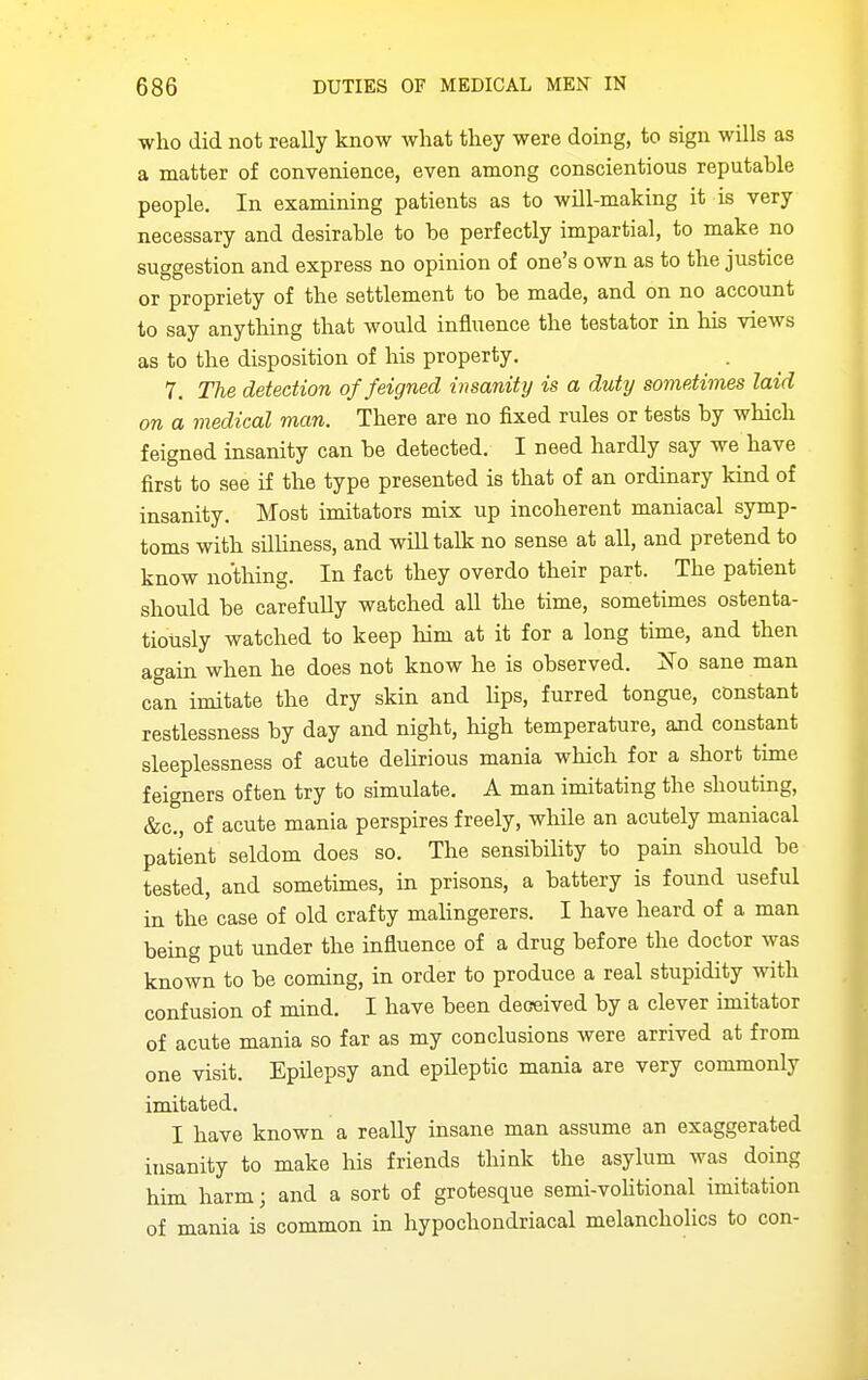 who did not really know what they were doing, to sign wills as a matter of convenience, even among conscientious reputable people. In examining patients as to will-making it is very necessary and desirable to be perfectly impartial, to make no suggestion and express no opinion of one's own as to the justice or propriety of the settlement to be made, and on no account to say anything that would influence the testator in his views as to the disposition of his property. 7, Tlie detection of feigned insanity is a duty sometimes laid on a medical man. There are no fixed rules or tests by which feigned insanity can be detected. I need hardly say we have first to see if the type presented is that of an ordinary kind of insanity. Most imitators mix up incoherent maniacal symp- toms with silliness, and will talk no sense at all, and pretend to know nothing. In fact they overdo their part. The patient should be carefully watched all the time, sometimes ostenta- tiously watched to keep him at it for a long time, and then attain when he does not know he is observed. ]Sro sane man can imitate the dry skin and hps, furred tongue, constant restlessness by day and night, high temperature, and constant sleeplessness of acute delirious mania which for a short time feigners often try to simulate. A man imitating the shouting, &c., of acute mania perspires freely, while an acutely maniacal patient seldom does so. The sensibility to pain should be tested, and sometimes, in prisons, a battery is found useful in the case of old crafty malingerers. I have heard of a man being put under the influence of a drug before the doctor was known to be coming, in order to produce a real stupidity with confusion of mind. I have been deceived by a clever imitator of acute mania so far as my conclusions were arrived at from one visit. Epilepsy and epileptic mania are very commonly imitated. I have known a really insane man assume an exaggerated insanity to make liis friends think the asylum was doing him harm; and a sort of grotesque semi-voUtional imitation of mania is common in hypochondriacal melancholies to con-