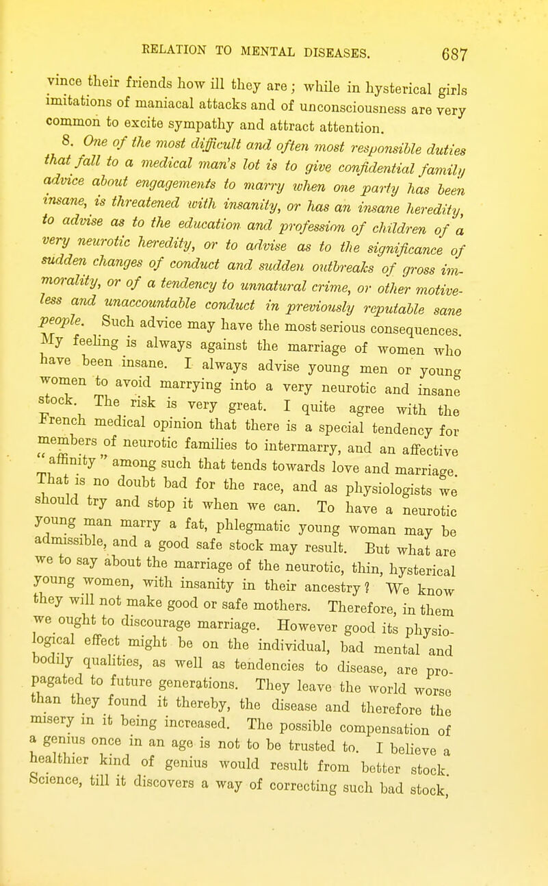 vince their friends how ill they are; whUe in hysterical girls imitations of maniacal attacks and of unconsciousness are very common to excite sympathy and attract attention. 8. One of the most difficult and often most responsible duties that fall to a medical man's lot is to give confidential famil,/ advice about engagements to marnj token one party has been insane, is threatened with insanity, or has an insane heredity, to advise as to the education and profession of children of a very neurotic heredity, or to advise as to the significance of sudden changes of conduct and sudden outbreaks of gross im- morality, or of a tendency to unnatural crime, or other motive- less and unaccountable conduct in previously reputable sane people. Such advice may have the most serious consequences My feehng is always against the marriage of women who' have been insane. I always advise young men or young women to avoid marrying into a very neurotic and insane stock. The risk is very great. I quite agree with the -brench medical opinion that there is a special tendency for members of neurotic famihes to intermarry, and an affective aftnity among such that tends towards love and marriage That IS no doubt bad for the race, and as physiologists we should try and stop it when we can. To have a neurotic young man marry a fat, phlegmatic young woman may be admissible, and a good safe stock may result. But what are we to say about the marriage of the neurotic, thin, hysterical young women, with insanity in their ancestry? We know they will not make good or safe mothers. Therefore, in them we ought to discourage marriage. However good its physio- logical effect might be on the individual, bad mental and bodily quaUties, as well as tendencies to disease, are pro- pagated to future generations. They leave the world worse than they found it thereby, the disease and therefore the misery m it being increased. The possible compensation of a genius once in an age is not to be trusted to. I believe a healthier kind of genius would result from better stock Science, tiU it discovers a way of correcting such bad stock