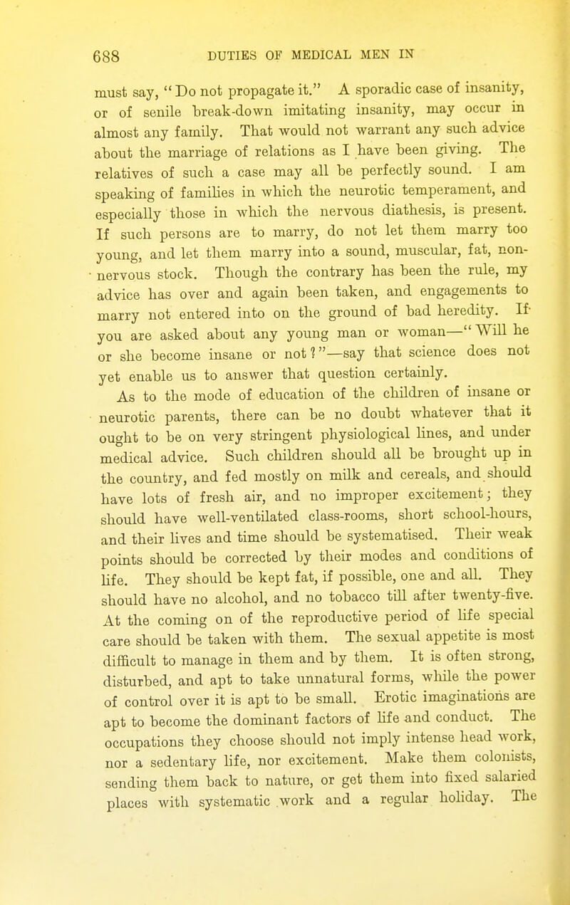 must say,  Do not propagate it. A sporadic case of insanity, or of senile break-down imitating insanity, may occur in almost any family. That would not warrant any such advice about the marriage of relations as I have been giving. The relatives of such a case may all be perfectly sound. I am speaking of families in which the neurotic temperament, and especially those in which the nervous diathesis, is present. If such persons are to marry, do not let them marry too young, and let them marry into a sound, muscular, fat, non- nervous stock. Though the contrary has been the rule, my advice has over and again been taken, and engagements to marry not entered into on the ground of bad heredity. If- you are asked about any young man or woman— WiU he or she become insane or not?—say that science does not yet enable us to answer that question certainly. As to the mode of education of the chUdren of insane or neurotic parents, there can be no doubt whatever that it ought to be on very stringent physiological lines, and under medical advice. Such children should all be brought up in the country, and fed mostly on milk and cereals, and should have lots of fresh air, and no improper excitement; they should have well-ventilated class-rooms, short school-hours, and their Uves and time should be systematised. Their weak points should be corrected by their modes and conditions of life. They should be kept fat, if possible, one and all. They should have no alcohol, and no tobacco till after twenty-five. At the coming on of the reproductive period of hfe special care should be taken with them. The sexual appetite is most difficult to manage in them and by them. It is often strong, disturbed, and apt to take unnatural forms, while the power of control over it is apt to be small. Erotic imaginations are apt to become the dominant factors of hfe and conduct. The occupations they choose should not imply intense head work, nor a sedentary life, nor excitement. Make them colonists, sending them back to nature, or get them into fixed salaried places with systematic work and a regular hohday. The