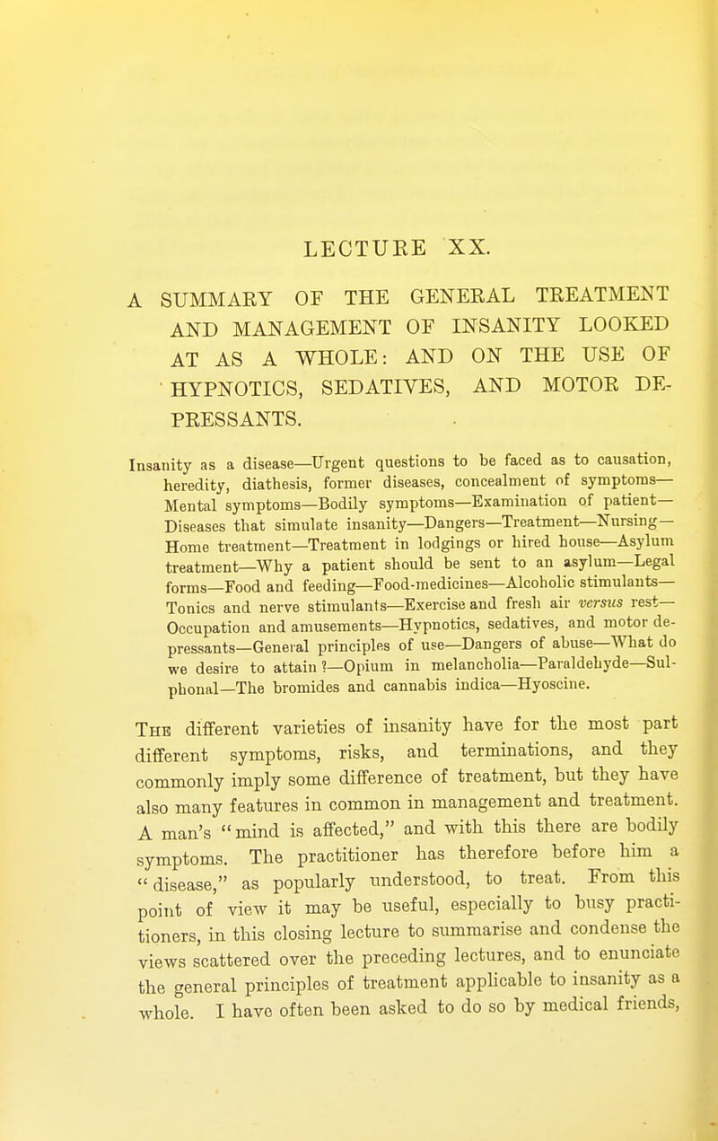 LECTURE XX. A SUMMARY OF THE GENERAL TREATMENT AND MANAGEMENT OE INSANITY LOOKED AT AS A WHOLE: AND ON THE USE OF HYPNOTICS, SEDATIVES, AND MOTOR DE- PRESSANTS. Insanity as a disease—Urgent questions to be faced as to causation, heredity, diathesis, former diseases, concealment of symptoms- Mental symptoms—Bodily symptoms—Examination of patient- Diseases that simulate insanity—Dangers—Treatment—Nursing- Home treatment—Treatment in lodgings or hired house—Asylum treatment—Why a patient should be sent to an asylum—Legal forms-Food and feeding—Food-medicines—Alcoholic stimulants- Tonics and nerve stimulants—Exercise and fresh air versus rest- Occupation and amusements—Hypnotics, sedatives, and motor de- pressants—General principles of use—Dangers of abuse—What do we desire to attain ?—Opium in melancholia—Paraldehyde—Sul- pbonal—The bromides and cannabis indica—Hyoscine. Thb different varieties of insanity have for the most part different symptoms, risks, and terminations, and they commonly imply some difference of treatment, but they have also many features in common in management and treatment. A man's mind is affected, and with this there are bodily symptoms. The practitioner has therefore before him a disease, as popularly understood, to treat. From this point of view it may be useful, especially to busy practi- tioners, in this closing lecture to summarise and condense the views scattered over the preceding lectures, and to enunciate the general principles of treatment applicable to insanity as a whole. I have often been asked to do so by medical friends,