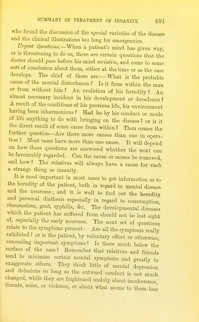 who found the discussion of the special varieties of the disease and the cKnical iUustrations too long for emergencies. Urgent QtiesUons.— W\\Qn a patient's mind has given way, or is threatening to do so, there are certain questions that the doctor should pass before his mind seriatim, and come to some sort of conclusion about them, either at the time or as the case develops. The cliief of these are:—What is the probable cause of the mental disturbance 1 Is it from within the man or from without him ? An evolution of his heredity ? An abnost necessary incident in his development or decadence ? A result of the conditions of his previous hfe, his environment having been inharmonious 1 Had he by his conduct or mode of hfe anything to do with bringing on the disease ? or is it the direct result of some cause from within 1 Then comes the further question—Are there more causes than one in opera- tion 1 Most cases have more than one cause. It wiU depend on how these questions are answered whether the next can be favourably regarded. Can the cause or causes be removed, and how? The relatives wiU always have a cause for such a strange thing as insanity. It is most important in most cases to get information as to the heredity of the patient, both in regard to mental disease and the neuroses; and it is well to find out the heredity and personal diathesis especially in regard to consumption rheumatism, gout, syphihs, &c. The developmental diseases which the patient has suffered from should not be lost sight of, especially the early neuroses. The next set of questions relate to the symptoms present: Are aU the symptoms really exhibited ? or is the patient, by voluntary effort or otherwise concealmg important symptoms? Is there much below the' surface of the case? Remember that relatives and friends tend to minimise certain mental symptoms and greatly to exaggerate others. They think little of mental depression and delusions so long as the outward conduct is not much changed, while they are frightened unduly about incoherence threats, noise, or violence, or about what seems to them losi
