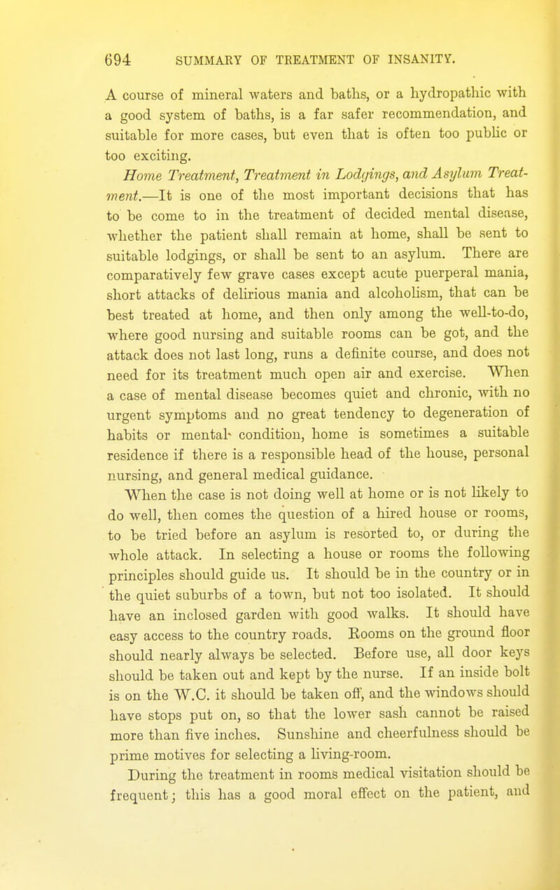 A course of mineral waters and baths, or a hydropathic with a good system of baths, is a far safer recommendation, and suitable for more cases, but even that is often too pubhc or too exciting. Home Treatment, Treatment in Lodgings, and Asylum Treat- ment.—It is one of the most important decisions that has to be come to in the treatment of decided mental disease, whether the patient shall remain at home, shall be sent to suitable lodgings, or shall be sent to an asylum. There are comparatively few grave cases except acute puerperal mania, short attacks of delirious mania and alcohoUsm, that can be best treated at home, and then only among the well-to-do, where good nursing and suitable rooms can be got, and the attack does not last long, runs a definite course, and does not need for its treatment much open air and exercise. When a case of mental disease becomes quiet and chronic, with no urgent symptoms and no great tendency to degeneration of habits or mentah condition, home is sometimes a suitable residence if there is a responsible head of the house, personal nursing, and general medical guidance. When the case is not doing well at home or is not hkely to do well, then comes the question of a hired house or rooms, to be tried before an asylum is resorted to, or during the whole attack. In selecting a house or rooms the following principles should guide us. It should be in the country or in ' the quiet suburbs of a town, but not too isolated. It should have an inclosed garden with good walks. It should have easy access to the country roads. Booms on the ground floor should nearly always be selected. Before use, all door keys should be taken out and kept by the nurse. If an inside bolt is on the W.C. it should be taken ofl, and the windows should have stops put on, so that the lower sash cannot be raised more than five inches. Sunshine and cheerfulness should be prime motives for selecting a hving-room. During the treatment in rooms medical visitation should be frequent; this has a good moral effect on the patient, and