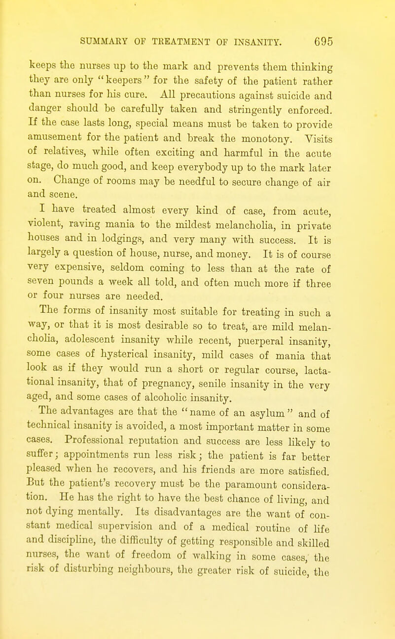 keeps the nurses up to the mark and prevents them thinking they are only  keepers  for the safety of the patient rather than nurses for liis cure. All precautions against suicide and danger should be carefully taken and stringently enforced. If the case lasts long, special means must be taken to provide amusement for the patient and break the monotony. Visits of relatives, wliile often exciting and harmful in the acute stage, do much good, and keep everybody up to the mark later on. Change of rooms may be needful to secure change of air and scene. I have treated almost every kind of case, from acute, violent, raving mania to the mildest melanchoha, in private houses and in lodgings, and very many with success. It is largely a question of house, nurse, and money. It is of course very expensive, seldom coming to less than at the rate of seven pounds a week all told, and often much more if three or four nurses are needed. The forms of insanity most suitable for treating in such a way, or that it is most desirable so to treat, are mild melan- choha, adolescent insanity while recent, puerperal insanity, some cases of hysterical insanity, mild cases of mania that look as if they would run a short or regular course, lacta- tional insanity, that of pregnancy, senile insanity in the very aged, and some cases of alcohohc insanity. The advantages are that the name of an asylum and of technical insanity is avoided, a most important matter in some cases. Professional reputation and success are less likely to suflFer; appointments run less risk; the patient is far better pleased when he recovers, and his friends are more satisfied. But the patient's recovery must be the paramount considera- tion. He has the right to have the best chance of living, and not dying mentally. Its disadvantages are the want of con- stant medical supervision and of a medical routine of hfe and disciphne, the difficulty of getting responsible and skilled nurses, the want of freedom of walking in some cases; the risk of disturbing neighbours, the greater risk of suicide, tlio