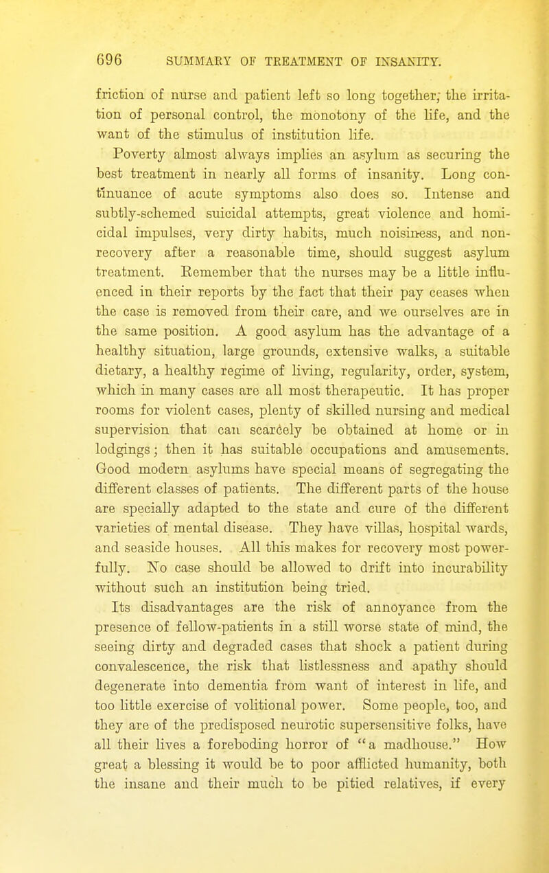 friction of nurse and patient left so long together; the irrita- tion of personal control, the monotony of the life, and the want of the stimulus of institution life. Poverty almost always implies an asylum as securing the best treatment in nearly all forms of insanity. Long con- tinuance of acute symptoms also does so. Intense and subtly-schemed suicidal attempts, great violence and homi- cidal impulses, very dirty habits, much noisiness, and non- recovery after a reasonable time, should suggest asylum treatment. Remember that the nurses may be a httle influ- enced in their reports by the fact that their pay ceases when the case is removed from their care, and we ourselves are in the same position. A good asylum has the advantage of a healthy situation, large grounds, extensive walks, a suitable dietary, a healthy regime of living, regularity, order, system, which in many cases are all most therapeutic. It has proper rooms for violent cases, plenty of skilled nursing and medical supervision that can scarcely be obtained at home or in lodgings; then it has suitable occupations and amusements. Good modern asylums have special means of segregating the different classes of patients. The different parts of the house are specially adapted to the state and cure of the different varieties of mental disease. They have villas, hospital wards, and seaside houses. All tliis makes for recovery most power- fully. No case should be allowed to drift into incurability without such an institution being tried. Its disadvantages are the risk of annoyance from the presence of fellow-patients in a still worse state of mind, the seeing dirty and degraded cases that shock a patient during convalescence, the risk that listlessness and apathy should degenerate into dementia from want of interest in life, and too little exercise of vohtional power. Some people, too, and they are of the predisposed neurotic supersensitive folks, have all their lives a foreboding horror of a madhouse. How great a blessing it would be to poor afflicted humanity, both the insane and their much to be pitied relatives, if every