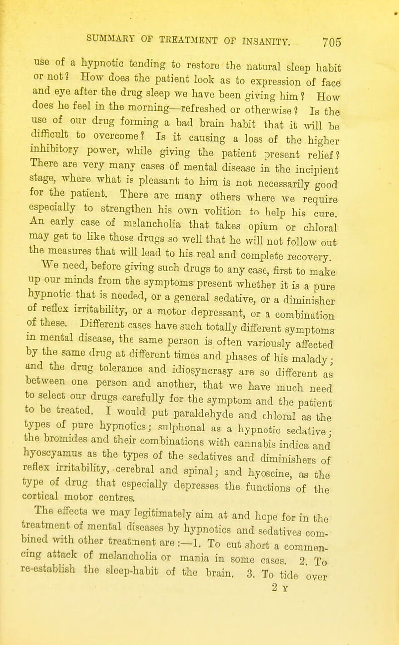 use of a hypnotic tending to restore the natural sleep habit or not? How does the patient look as to expression of face and eye after the drug sleep we have been giving him 1 How does he feel in the morning—refreshed or otherwise ? Is the use of our drug forming a bad brain habit that it will be difScult to overcome? Is it causing a loss of the higher inhibitory power, whHe giving the patient present rehef? There are very many cases of mental disease in the incipient stage, where what is pleasant to him is not necessarily good for the patient. There are many others where we require especially to strengthen his own volition to help his cure An early case of melancholia that takes opium or chloral may get to hke these drugs so well that he wUl not follow out the measures that will lead to his real and complete recovery. We need, before giving such drugs to any case, first to make up our minds from the symptoms present whether it is a pure hypnotic that is needed, or a general sedative, or a diminisher of reflex irritabihty, or a motor depressant, or a combination of these. Different cases have such totally different symptoms m mental disease, the same person is often variously affected by the same drug at different times and phases of his malady • and the drug tolerance and idiosyncrasy are so different as between one person and another, that we have much need to select our drugs carefully for the symptom and the patient to be treated. I would put paraldehyde and chloral as the types of pure hypnotics; sulphonal as a hypnotic sedative- the bromides and then- combinations with cannabis indica and hyoscyamus as the types of the sedatives and diminishers of reflex irritability, cerebral and spinal; and hyoscine, as the type of drug that especially depresses the functions of the cortical motor centres. The effects we may legitimately aim at and hope for in the treatment of mental diseases by hypnotics and sedatives com- bined ^vith other treatment are To cut short a commen- cing attack of melancholia or mania in some cases 2 To re-establish the sleep-habit of the brain. 3. To tide over 2 Y