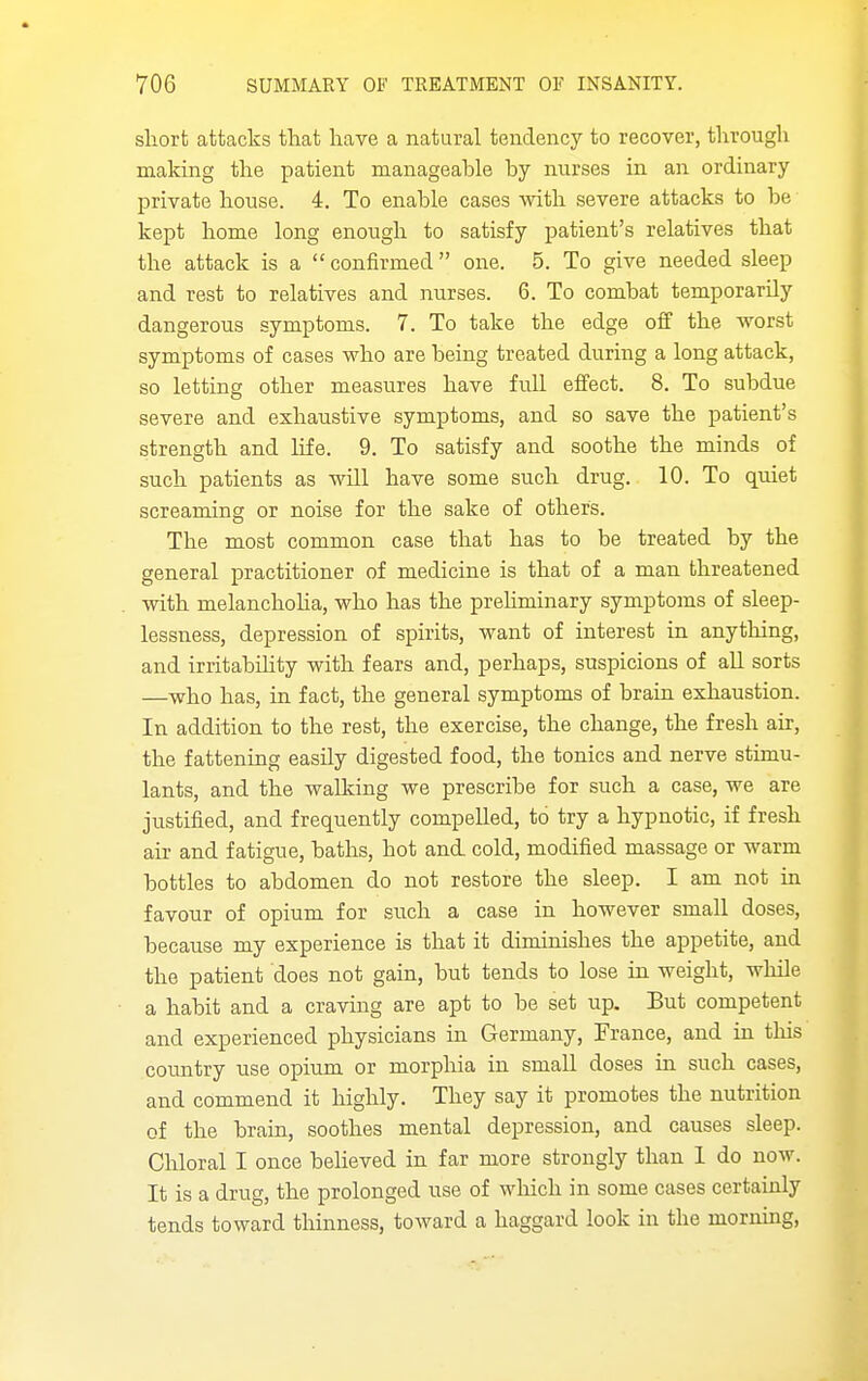 sliort attacks that liave a natural tendency to recover, through making the patient manageable by nurses in an ordinary private house. 4. To enable cases with severe attacks to be kept home long enough to satisfy patient's relatives that the attack is a  confirmed  one. 5. To give needed sleep and rest to relatives and nurses. 6. To combat temporarily dangerous symptoms. 7. To take the edge off the worst symptoms of cases who are being treated during a long attack, so letting other measures have full effect. 8. To subdue severe and exhaustive symptoms, and so save the patient's strength and life. 9. To satisfy and soothe the minds of such patients as wUl have some such drug. 10. To quiet screaming or noise for the sake of others. The most common case that has to be treated by the general practitioner of medicine is that of a man threatened with melancholia, who has the prehminary symptoms of sleep- lessness, depression of spirits, want of interest in anything, and irritability with fears and, perhaps, suspicions of all sorts —who has, in fact, the general symptoms of brain exhaustion. In addition to the rest, the exercise, the change, the fresh air, the fattening easily digested food, the tonics and nerve stimu- lants, and the walking we prescribe for such a case, we are justified, and frequently compelled, to try a hypnotic, if fresh air and fatigue, baths, hot and. cold, modified massage or warm bottles to abdomen do not restore the sleep. I am not in favour of opium for such a case in however small doses, because my experience is that it diminishes the appetite, and the patient does not gain, but tends to lose in weight, wMle a habit and a craving are apt to be set up. But competent and experienced physicians in Germany, France, and in tliis country use opium or morphia in small doses in such cases, and commend it highly. They say it promotes the nutrition of the brain, soothes mental depression, and causes sleep. Chloral I once believed in far more strongly than 1 do now. It is a drug, the prolonged use of which in some cases certainly tends toward thinness, toward a haggard look in the morning.