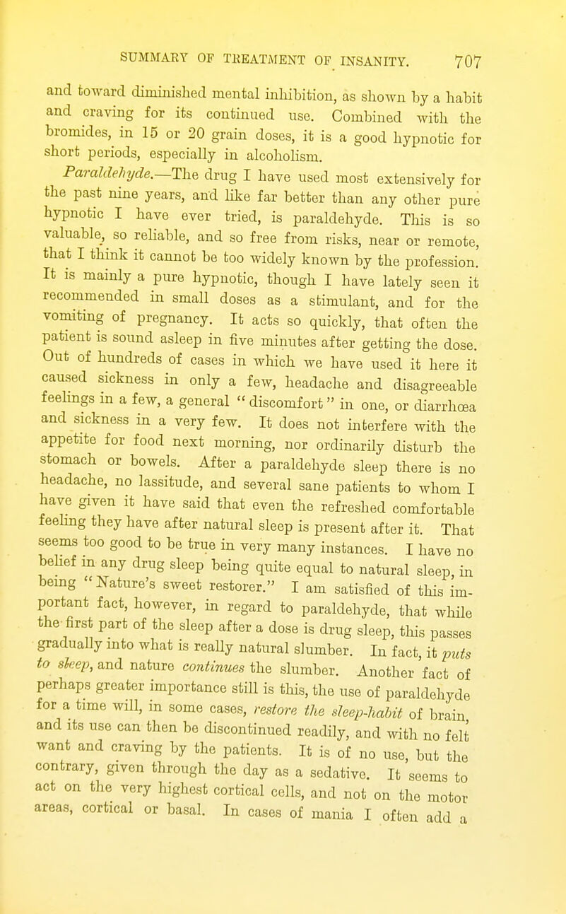 and toward diminislied mental inliibition, as shown by a habit and craving for its continued use. Combined with the bromides, in 15 or 20 grain doses, it is a good hypnotic for short periods, especially in alcohohsm. Paraldehyde.—drug I have used most extensively for the past nine years, and like far better than any other pure hypnotic I have ever tried, is paraldehyde. This is so valuable, so rehable, and so free from risks, near or remote, that I think it cannot be too widely known by the profession! It is mainly a pure hypnotic, though I have lately seen it recommended in small doses as a stimulant, and for the vomiting of pregnancy. It acts so quickly, that often the patient is sound asleep in five minutes after getting the dose. Out of hundreds of cases in which we have used it here it caused sickness in only a few, headache and disagreeable feehngs m a few, a general  discomfort in one, or diarrhea and sickness in a very few. It does not interfere with the appetite for food next morning, nor ordinarily disturb the stomach or bowels. After a paraldehyde sleep there is no headache, no lassitude, and several sane patients to whom I have given it have said that even the refreshed comfortable feehng they have after natural sleep is present after it. That seems too good to be true in very many instances. I have no beUef m any drug sleep being quite equal to natural sleep, in bemg Nature's sweet restorer. I am satisfied of this im- portant fact, however, in regard to paraldehyde, that while the first part of the sleep after a dose is drug sleep, tliis passes graduaUy mto what is really natural slumber. In fact, it puts to sleep, and nature continues the slumber. Another 'fact of perhaps greater importance still is this, the use of paraldehyde for a time will, in some cases, restore the sleep-habit of brain and Its use can then be discontinued readily, and with no felt want and craving by the patients. It is of no use, but the contrary, given through the day as a sedative. It seems to act on the very highest cortical cells, and not on the motor areas, cortical or basal. In cases of mania I often add a