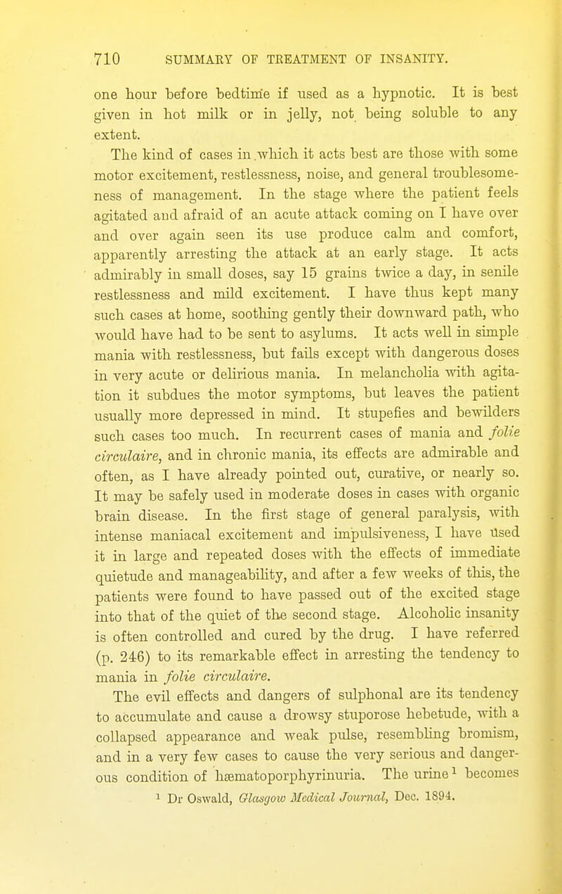 one hour before bedtime if used as a hypnotic. It is best given in hot milk or in jelly, not being soluble to any extent. The kind of cases in .Avhich it acts best are those with some motor excitement, restlessness, noise, and general troublesome- ness of management. In the stage where the patient feels agitated and afraid of an acute attack coming on I have over and over again seen its use produce calm and comfort, apparently arresting the attack at an early stage. It acts admirably in small doses, say 15 grains twice a day, in senile restlessness and mild excitement. I have thus kept many such cases at home, soothing gently their downward path, who would have had to be sent to asylums. It acts well in simple mania with restlessness, but fails except with dangerous doses in very acute or deHrious mania. In melanchoha with agita- tion it subdues the motor symptoms, but leaves the patient usuaUy more depressed in mind. It stupefies and bewilders such cases too much. In recurrent cases of mania and folie circulaire, and in chronic mania, its effects are admirable and often, as I have already pointed out, curative, or nearly so. It may be safely used in moderate doses in cases with organic brain disease. In the first stage of general paralysis, mth intense maniacal excitement and impulsiveness, I have Used it in large and repeated doses with the effects of immediate quietude and manageabihty, and after a few weeks of this, the patients were found to have passed out of the excited stage into that of the quiet of the second stage. Alcohohc insanity is often controlled and cured by the drug. I have referred (p. 246) to its remarkable effect in arresting the tendency to mania in folie circulaire. The evil effects and dangers of sulphonal are its tendency to accumulate and cause a drowsy stuporose hebetude, with a collapsed appearance and weak pulse, resembhng bromism, and in a very iew cases to cause the very serious and danger- ous condition of heematoporphyrinuria. The urme ^ becomes 1 Dr Oswald, Glasgow Medical Journal, Dec. 1894.