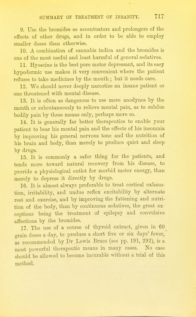 9. Use the bromides as accentuators and prolongers of the effects of other drugs, and in order to be able to employ- smaller doses than otherwise. 10. A combination of cannabis indica and the bromides is one of the most useful and least harmful of general sedatives. 11. Hyoscine is the best pure motor depressant, and its easy hypodermic use makes it very convenient where the patient refuses to take medicines by the mouth; but it needs care. 12. We should never deeply narcotize an insane patient or one threatened with mental disease. 13. It is often as dangerous to use mere anodynes by the mouth or subcutaneously to relieve mental pain, as to subdue bodily pain by these means only, perhaps more so. 14. It is generally far better therapeutics to enable your patient to bear his mental pain and the effects of his insomnia by improving his general nervous tone and the nutrition of his brain and body, than merely to produce quiet and sleep by drugs. 16. It is commonly a safer thing for the patients, and tends more toward natural recovery from his disease, to provide a physiological outlet for morbid motor energy, than merely to depress it directly by drugs. 16. It is almost always preferable to treat cortical exhaus- tion, irritability, and undue reflex excitability by alternate rest and exercise, and by improving the fattening and nutri- tion of the body, than by continuous sedatives, the great ex- ceptions being the treatment of epilepsy and convulsive affections by the bromides. 17. The use of a course of thyroid extract, given in 60 grain doses a day, to produce a short five or six days' fever, as recommended by Dr Lewis Bruce (see pp. 191, 292), is a most powerful therapeutic means in many cases. No case should be allowed to become incurable without a trial of this method.