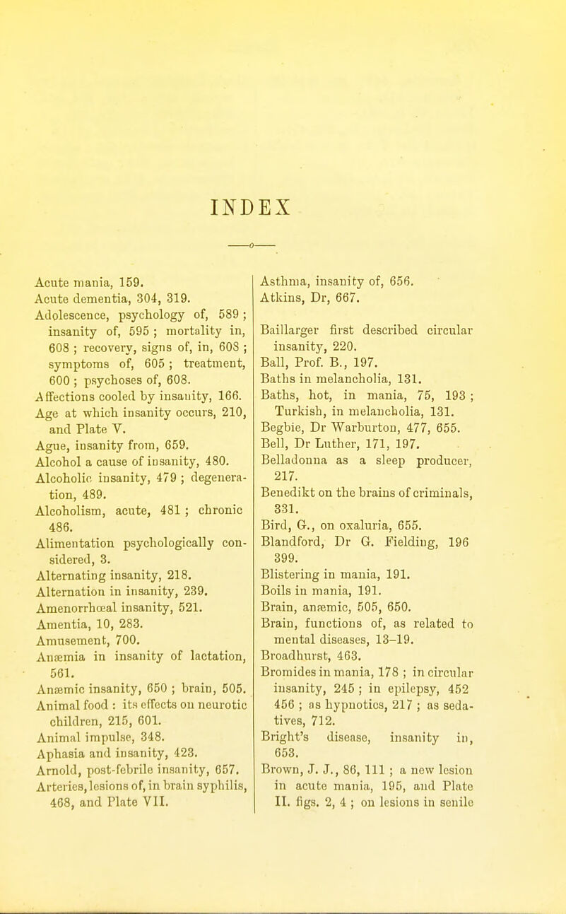 INDEX Acute mania, 159. Acute dementia, 304, 319. Adolescence, psychology of, 589 ; insanity of, 595 ; mortality in, 608 ; recovery, signs of, in, 608 ; symptoms of, 605; treatment, 600 ; psychoses of, 608. Affections cooled by insanity, 166. Age at which insanity occurs, 210, and Plate V. Ague, insanity from, 659. Alcohol a cause of insanity, 480. Alcoholic insanity, 479 ; degenera- tion, 489. Alcoholism, acute, 481 ; chronic 486. Alimentation psychologically con- sidered, 3. Alternating insanity, 218. Alternation in insanity, 239. Amenorrhceal insanity, 521. Amentia, 10, 283. Amusement, 700. Anaemia in insanity of lactation, 561. Anremic insanity, 650 ; brain, 505. Animal food : it.s effects on neurotic children, 215, 601. Animal impul.se, 348. Aphasia and insanity, 423. Arnold, post-febrile insanity, 657. Arteries, lesions of, in brain syphilis, 468, and Plate VII. Asthma, insanity of, 656. Atkins, Dr, 667. Baillarger first described circular insanity, 220. Ball, Prof. B., 197. Baths in melancholia, 131. Baths, hot, in mania, 75, 193 ; Turkish, in melancholia, 131. Begbie, Dr Warburton, 477, 655. Bell, Dr Luther, 171, 197. Belladonna as a sleep producer, 217. Benedikt on the brains of criminals, 331. Bird, G., on oxaluria, 655. Blandford, Dr G. Fielding, 196 399. Blistering in mania, 191. Boils in mania, 191. Brain, anremic, 505, 650. Brain, functions of, as related to mental diseases, 13-19. Broadhurst, 463. Bromides in mania, 178 ; in circular insanity, 245 ; in epilepsy, 452 456 ; as hypnotics, 217 ; as seda- tives, 712. Bright's disease, insanity in, 653. Brown, J. J., 86, 111 ; a new lesion in acute mania, 195, and Plate II. figs. 2, 4 ; on lesions in senile