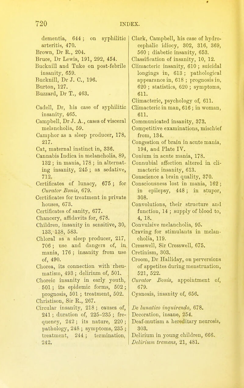 * INDEX. 720 dementia, 644; on syphilitic arteritis, 470. Brown, Dr R., 204. Bruce, Dr Lewis, 191, 292, 454. Bucknill and Take on post-febrile insanity, 659. Bucknill, Dr J. C, 196. Burton, 127. . Buzzard, Dr T., 463. Cadell, Dr, his case of syphilitic insanity, 465. Campbell, Dr J. A., cases of visceral melancholia, 59. Camphor as a sleep producer, 178, 217. Cat, maternal instinct in, 336. Cannabis ludica in melancholia, 89, 132 ; in mania, 178 ; in alternat- ing insanity, 245 ; as sedative, 712. Certificates of lunacy, 675 ; for Curator Bonis, 679. Certificates for treatment in private houses, 673. Certificates of sanity, 677. Chancery, affidavits for, 678. Children, insanity in sensitive, 30, 133, 138, 583. Chloral as a sleep producer, 217, 706; use and dangers of, in mania, 176 ; insanity from use of, 490. Chorea, its connection with rheu- matism, 493 ; delirium of, 501. Choreic insanity in early youth, 501 ; its epidemic forms, 502 ; prognosis, 501 ; treatment, 502. Christison, Sir R., 267. Circular insanity, 218 ; causes of, 241; duration of, 225-235 ; fre- quency, 242 ; its nature, 220 ; pathology, 248 ; symptoms, 235 ; treatment, 244 ; termination, 242. Clark, Campbell, his case of hydro- cephalic idiocy, 302, 316, 369, 560 ; diabetic insanity, 653. Classification of insanity, 10, 12. Climacteric insanity, 610 ; suicidal longings in, 613; pathological appearance in, 618 ; prognosis in, 620 ; statistics, 620 ; symptoms, 611. Climacteric, psychology of, 611. Climacteric in man, 616 ; in woman, 611. Communicated insanity, 373. Competitive examinations, mischief from, 134. Congestion of brain in acute mania, 194, and Plate IV. Conium in acute mania, 178. Connubial affection altered in cli- macteric insanity, 613. Conscience a brain quality, 370. Consciousness lost in mania, 162 ; in epilepsy, 448; in stupor, 308. Convolutions, their structure and function, 14 ; supply of blood to, 4, 18, Convulsive melancholia, 95. Craving for stimulants in melan- cholia, 119. Cresswell, Sir Cresswell, 675, Cretinism, 303. Croom, Dr Halliday, on perversions of appetites during menstruation, 521, 522. Curator Bonis, appointment of, 679. Cyanosis, insanity of, 656. De lunatico inqidrendo, 678. Decoration, insane, 254. Deaf-mutism a hereditary neurosis, 303, Delirium in young children, 666. Delirium tremens, 21, 481.