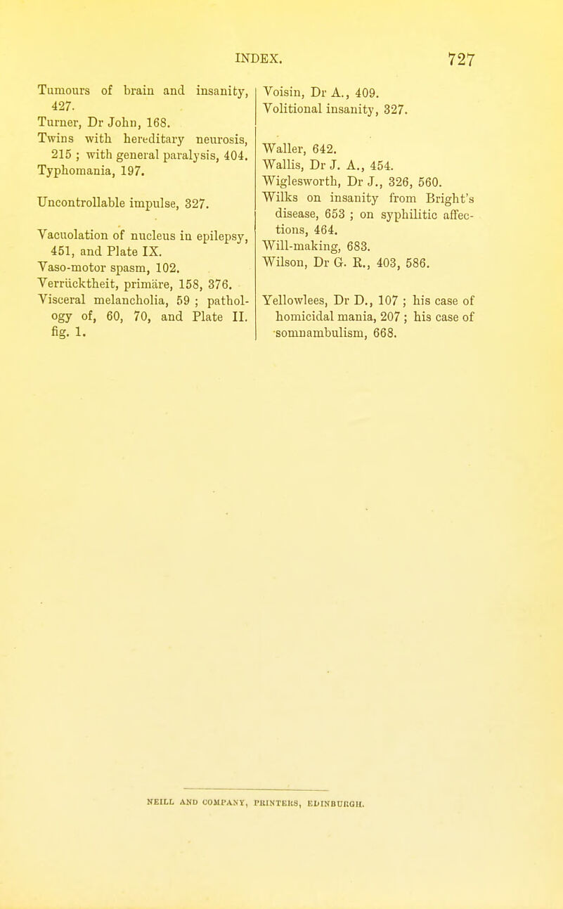 ;y, Voisin, Dr A., 409. Volitional insanity, 327. Tumours of brain and insani 427. Turner, Dr John, 168. Twins with hereditary neurosis, 215 ; with general paralysis, 404. Typhomania, 197. Uncontrollable impulse, 327. Vacuolation of nucleus in epilepsy, 451, and Plate IX. Vaso-motor spasm, 102. Verriicktheit, primare, 158, 376. Visceral melancholia, 59 ; pathol- ogy of, 60, 70, and Plate II. fig. 1. Waller, 642. Wallis, Dr J. A., 454. Wiglesworth, Dr J., 326, 560. Wilks on insanity from Bright's disease, 653 ; on syphilitic affec- tions, 464. Will-making, 683. Wilson, Dr G. R., 403, 586. Yellowlees, Dr D., 107 ; his case of homicidal mania, 207 ; his case of ■somnambulism, 668. NEILL AND COMPANY, PKINIBKS, EMNBtrnOH.