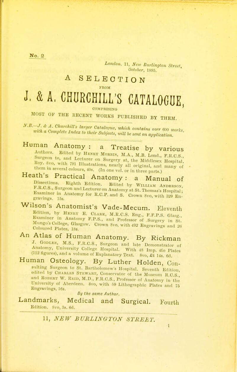 No. 2 London, 11, New Bicrlington Street, October, 1895. A SELECTION FKOM J. & A, CHURCHILL'S CATALOGUE COMPRISING MOST OF THE KECENT WORKS PUBLISHED BY THEM. '^■^■^v/'^ ^'■l^''- Catalogue, which contains over 600 ^corks wuh a Completelnaex to thev,- Subjects, v^ill be sent on application ^'^.^ AnatomyW~TVea^is7 by various Authors. Edited by Henry Morris, M.A., M.B. Lend , F K C S Hrirr '•■T ° ^'•^y Middlesex Ho p^fai' oy^Svo, with 791 Illustrations, nearly all original, and many o them m several colours, .10s. (In one vol. or in three parts.) Heath's Practical Anatomy: a Manual of Dissections. Eighth Edition. Edited by Wu.liam Anderson, t .K.C.S., Surgeon and Lecturer on Anatomy at St. Thomas's Hospital • Exam.ner m Anatomy for R.C.P. and S. Crown 8vo, with 3^9 En- gravings. I5s- Wilson's Anatomist's Vade-Mecum. Eleventh Edition, by Henry E. Clark, M.R.C.S. Eng., F.F.P.S GlasT Examiner in Anatomy F.P.S., and Professor of .Surgery in St. ?:'or:'S: ^s'r^^- -'^'^ ^« An Atlas of Human Anatomy. By Rickman J. GODLEK M.S., F.K.C.S., Surgeon and late Demonstrator of Anatomy, University Colleg,. Hospital. With 48 Imp. .ito Plates (IIJ figures), and a volume of Explanatory Text. Svo, £1 Us. 6d. Human Osteology. By Luther Holden, Con- s.ilting Surgeon to St. Bartholomew's Hospital. Seventh Edition ediled by Charles Stewart, Conservator of the Museum R C S ' and RonRRT W. Reiu, M.D., F.R.C.S., Professor of Anatomy in the University of Aberdeen. 8vo, with hd Lithographic Plates and 75 Engraving.s, 163. By the same Author. Landmarks, Medical and Surgical, fourth Edition. 8vo, 3s. 6d.