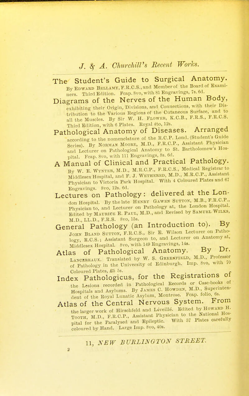 The Student's Guide to Surgical Anatomy. By Edwakd Bellamy, F.R.C.S.,and Memberof the Board of Exami- ners Third Edition. Pcap. Svo, with 81 Engravings, 7s. 6d. Diagrams of the Nerves of the Human Body, exhibiting their Origin, Divisions, and Connections, with their Dis- tribution to the Various Regions of the Cutaneous Surface, and to all the Muscles. By Sir W. H. Flower, K.C.B., F.K.S., F.R.C.b. Third Edition, with 6 Plates. Royal -Ito, 12s. Pathological Anatomy of Diseases. Arranged accordino- to the nomenclature of the R.C.P. Lond. (Student's Guide Series). By Norman Mooke, M.D., F.R.C.P., Assistant Physician and Lecturer on Pathological Anatomy to St. Bartholomew's Hos- pital. Fcap. 8vo, with 111 Engravings, 8s. 6d. A Manual of Clinical and Practical Pathology. Bv W B WrNTEK, M.D., M.R.C.P., F.R.C.S., Medical Registrar to Middlesex Hospital, and P. J. Wethebed, M.D., M.R.C.P , Assistant Physician to Victoria Park Hospital. With 4 Coloured Plat€s and b, Engravings. 8vo, 12s. 6d. Lectures on Pathology: delivered at the Lon- don Hospital. By the late Henry Gawen Sutton, M.B., ^.R-C-P., Physician to, and Lecturer on Pathology at, the London Hospit-il. Edited by MAURICE E. Paul, M.D., and Revised by Samuel Wilks, M.D., LL.D., F.R.S. 8vo, 15s. _ General Pathology (an Introduction to). tJy John Blakd Sutton, F.K.C.S., Sir E. Wilson Lecturer on Patho- logy, R.C.S.; Assistant Surgeon to, and Lecturer on Anatomy at, Middlesex Hospital. 8vo, with H9 Engravings, Us. Atlas of Pathological Anatomy. By Ur. Lancereaux. Translated by W. S. Greenfield, M.D., Professor of Pathology in the University of Edinburgh. Imp. 8vo, with lU Coloured Plates, £6 5s. . • r Index Pathologicus, for the Registrations ot the Lesions recorded in Pathological Records or Case-books of Hospitals and Asylums. By James C. Howdkn, M.D. Supennten- dent of the Royal Lunatic Asylum, Montrose. Fcap. folio, bs. Atlas of the Central Nervous System. From the larger work of Hirschteld and L»veille Edited l^.y H;;;^™ Tooth M.D., F.R.C.P., Assistant Physician to the National Ho» pitaJ for the Paralysed and Epileptic. With 37 Plates carefully coloured by Hand. Large Imp. 8vo, 40s.