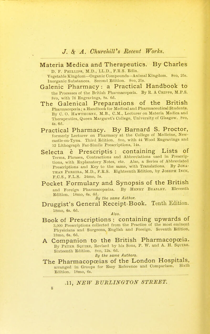 Materia Medica and Therapeutics. By Charles D. P. Phillips, M.D., LL.D., F.R.S. Bdin. Vegetable Kingdom—Organic Compounds—Animal Kingdom. 8vo, 253. Inorganic Subshmces. Second Edition. 8vo, 21s. Galenic Pharmacy: a Practical Handbook to tbe Processes of the British Pharmacopoeia. By E. A Cripps, M.P.S. 8vo, with 76 Engravings, 8s. 6d. The Galenical Preparations of the British PharmacopcEia; a Handboolc tor Medical and Pliarmaceutical Students. By C. O. Hawthorne, M.B., CM., Lecturer on Materia Medica and Therapeutics, Queen Margaret's College, University ot Glasgow. 8vo, 43. 6d. Practical Pharmacy. By Barnard S. Proctor, formerly Lecturer on Pharmacy at the College of Medicine, New- castle-on-Tyns. Third Edition. 8vo, with 44 Wood Engravings and :i2 Lithograph Pac-Simile Prescriptions, 14s. Selecta e Prescriptis : containing Lists of Terms, Phrases, Contractions and Abbreviations used in Prescrip- tions, with Explanatory Notes, etc. Also, a Series of Abbreviated Prescriptions and Key to the same, with Translations. By Jona- than Pkrkira, M.D., P.R.S. Eighteenth Edition, by Joseph Ince, r.C.S., F.L.S. 24mo, os. Pocket Formulary and Synopsis of the British and Foreign Pharmacopoeias. By Henry Beasley. Eleventh Edition. 18mo, 68. 6d. By the same Author. Druggist's General Receipt-Book. Tenth Edition. ISmo, 6s. 6d. Also. Book of Prescriptions : containing upwards of 3,000 Prescriptions collected from the Practice of the most eminent Physicians and Surgeons, English and Foreign. Seventh Edition, 18mo, 6s. 6d. A Companion to the British Pharmacopoeia. By Peter Squire, Revised by his Sons, P. W. and A. H. Squirk. Sixteenth Edition. 8vo, 12s. 6d. By the same Authors. The Pharmacopoeias of the London Hospitals, arranged in Groups for Easy lioference and Comparison. Sixth Edition. ISmo, 6s.