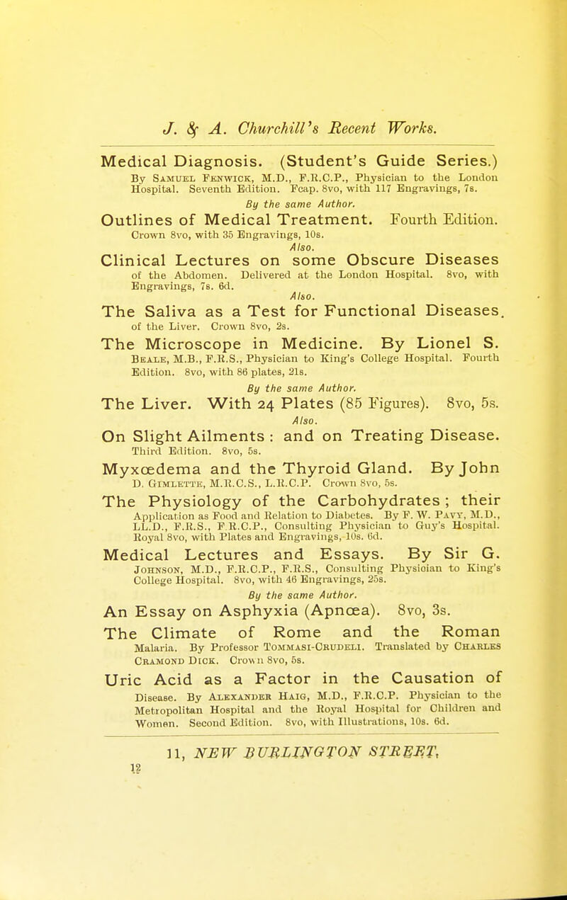 Medical Diagnosis. (Student's Guide Series.) By Samuel Fenwick, M.D., F.R.C.P., Physician to tlie London Hospital. Seventh Edition. Fcap. 8vo, with 117 Engravings, Ta. By the same Author. Outlines of Medical Treatment. Fourth Edition. Crown 8vo, with 35 Engravings, 10s. Also. Clinical Lectures on some Obscure Diseases of the Abdomen. Delivered at the London Hospital. 8vo, with Engravings, 7s. 6d. Also. The Saliva as a Test for Functional Diseases. of the Liver. Crown 8vo, 2s. The Microscope in Medicine. By Lionel S. Beale, M.B., F.H.S., Physician to King's College Hospital. Fourth Edition. 8vo, with 86 plates, 21s. By the same Author, The Liver. With 24 Plates (85 Figures). 8vo, 5s. Also. On Slight Ailments : and on Treating Disease. Third Edition. 8vo, 5s. Myxoedema and the Thyroid Gland. By John D. GiMLKTTR, M.R.C.S., L.K.C.P. Cro\vn 8vo, 5s. The Physiology of the Carbohydrates; their Application as Food and Relation to Diabetes. By F. W. Paw, M.D., LL.D., F.B.S., P K.C.P., Consulting Physici.an to Guy's Hospital. Royal 8vo, with Plates and Engravings, 10s. (id. Medical Lectures and Essays. By Sir G. Johnson, M.D., F.R.C.P., F.R.S., Consulting Physician to King's College Hospital. 8vo, with 46 Engravings, 25s. By the same Author. An Essay on Asphyxia (Apnoea). 8vo, 3s. The Climate of Rome and the Roman Malaria. By Professor Tommasi-Cbudbli. Translated by Charles Cramond Dick. Crown 8vo, 5s. Uric Acid as a Factor in the Causation of Disease. By Axexaniier Haig, M.D., F.R.C.P. Physician to the Metropolitan Hospital and the Royal Hospital for Children and Women. Second ISdition. Svo, with Illustrations, 10s. 6d.