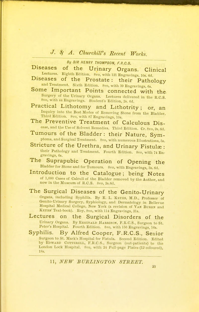 By SIR HENRY THOMPSON, F.R.C.S. Diseases of the Urinary Organs. Clinical Lectures. Eighth Edition. 8vo, with 121 Engravings, 10s 6cl Diseases of the Prostate : their Pathology and Treatment. Sixth Edition. 8vo, with .39 Engravings, 6s. Some Important Points connected with the. Surgery of the Urinary Organs. Lectures delivered in the K.C.S. 8vo, with 44 Engravings. Student's Edition, 2s. 6d. Practical Lithotomy and Lithotrity ; or, an Inquiry into the Best Modes of Eemoving Stone from the Bladder. Third Edition. 8vo, with 87 Engravings, 10s. The Preventive Treatment of Calculous Dis- ease, and the use ot Solvent Remedies. Third Edition. Cr. 8vo, 2s. 6d. Tumours of the Bladder : their Nature, Sym- ptoms, and Surgical Treatment. 8vo, with numerous Illustrations, 5s. Stricture of the Urethra, and Urinary Fistulae : their Pathology and Treatment. Fourth Edition. 8vo, with 74 En- gravings, 63. The Suprapubic Operation of Opening the Bladder for Stone and for Tumours. 8vo, with Engravings, 3s. 6d. Introduction to the Catalogue; being Notes of 1,000 Cases of Calculi of the Bladder removed by the Author, and now in the Museum of K.C.S. 8vo, 2s.6d. The Surgical Diseases of the Genito-Urinary Organs, including Syphilis. By E. L. Keyes, M.D., Professor of Genito-Urinary Surgery, Syphiology, and Dermatology in Bellevue Hospital Medical College, New York (a revision of V\s BUBKN and Keyks' Text-book). IJoy. 8vo, with 114 Engravings, 21s. Lectures on the Surgical Disorders of the Urinary Organs. By Reginald Harrison, P.lt.C.S., Surgeon to St. Peter's Hospital. Fourth Edition. 8vo, with 150 Engravings, 16s. Syphilis. By Alfred Cooper, F.R.C.S., Senior Surgeon to St. Mark's Hospital for Fistula. Second Edition. Edited by Edward Cotterell, F.JJ.C.S., Siu-gcon (out-patients) to the London Lock Hospital. 8vo, with 21 Full-page Plates (12 coloured), 18g. 11, NEW BURLINGTON STREET. 33