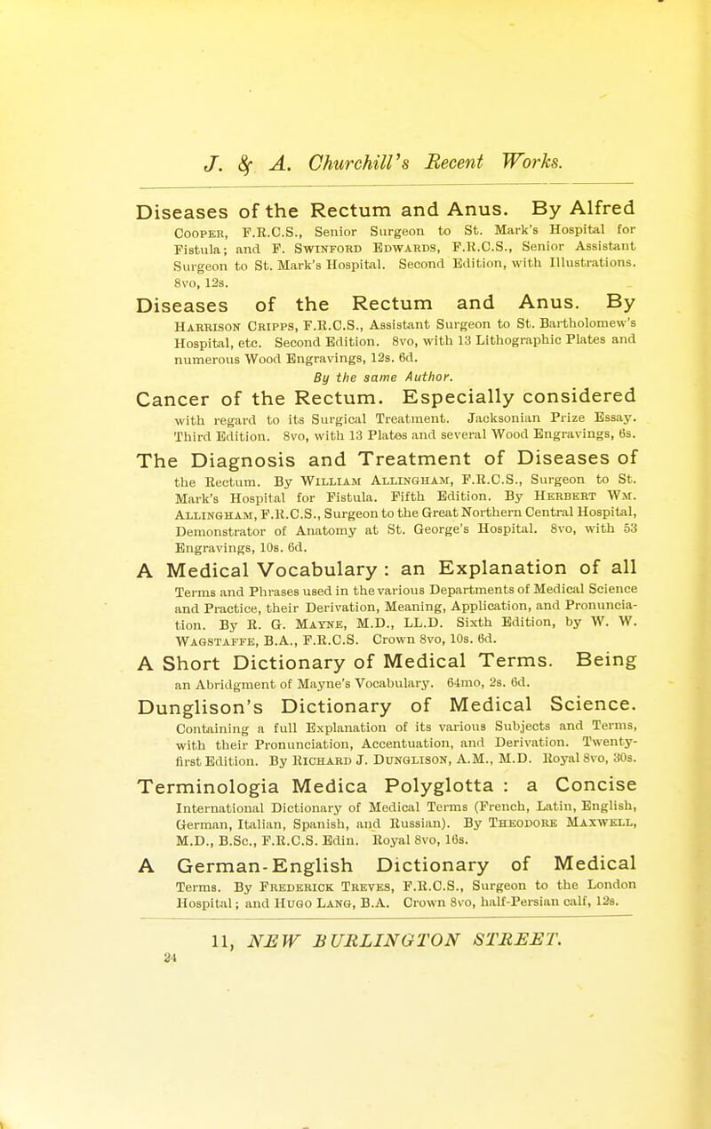 Diseases of the Rectum and Anus. By Alfred CooPKB, F.R.C.S., Senior Surgeon to St. Mark's Hospital tor Fistula; and F. Swinfohd Edwards, F.R.C.S., Senior Assistant Surgeon to St. Mark's Hospital. Second Edition, with Illustrations. 8vo, 12s. Diseases of the Rectum and Anus. By Harbison Cripps, F.E.C.S., Assistant Surgeon to St. Bartholomew's Hospital, etc. Second Edition. 8vo, with 13 Lithographic Plates and numerous Wood Engravings, 12s. 6d. By the same Author. Cancer of the Rectum. Especially considered with regard to its Surgical Treatment. Jacksonian Prize Essay. Third Edition. 8vo, with 13 Plates and several Wood Engravings, 6s. The Diagnosis and Treatment of Diseases of the Rectum. By William Alllngham, F.R.C.S., Surgeon to St. Mark's Hospital for Fistula. Fifth Edition. By Herbert Wm. Allingham, F.R.C.S., Surgeon to the Great Northern Central Hospital, Demonstrator of Anatomy at St. George's Hospital. Svo, with 53 Engravings, lOs. 6d. A Medical Vocabulary : an Explanation of all Terms and Phrases used in the various Departments of Medical Science and Practice, their Derivation, Meaning, Application, and Pronuncia- tion. By R. G. Mayne, M.D., LL.D. Sixth Edition, by W. W. Wagstaffe, B.A., F.R.C.S. Crown Svo, 10s. 6d. A Short Dictionary of Medical Terms. Being an Abridgment of Mayne's Vocabulary. 64mo, 2s. (id. Dunglison's Dictionary of Medical Science. Containing a full Explanation of its various Subjects and Terms, with their Pronunciation, Accentuation, and Derivation. Twenty- first Edition. By Richard J. Dunglison, A.M., M.D. Royal Svo, 30s. Terminologia Medica Polyglotta : a Concise International Dictionary of Medical Terms (French, Latin, English, German, Italian, Spanish, and Russian). By Theodore Maxwell, M.D., B.Sc, F.R.C.S. Bdin. Royal Svo, 10s. A German-English Dictionary of Medical Terms. By Frederick Trktbs, F.R.C.S., Surgeon to the London Hospital; and Hugo Lang, B.A. Crown Svo, half-Persian calf, 12s. 11, NJEW BURLINGTON STREET.