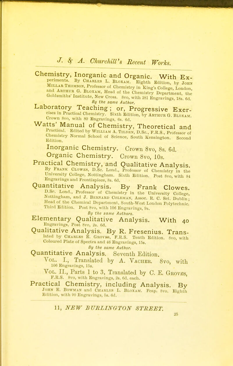 Chemistry, Inorganic and Organic. With Ex- periments. By Charles L. Bloxam. Eighth Edition, by Joir« MILLAR Thomson Professor of Chemistry in king's College, London, and ARTHUR G Bloxam, Head of the Chemistry Department, the Goldsmiths Institute, New Cross. 8vo, with 281 Engravings, 18s. 6d. By the same Author. Laboratory Teaching; or, Progressive Exer- cises m Practical Chemistry. Sixth Edition, by Arthur G. Bloxam Crown 8vn, with 80 Engravings, 6s. 6d. Watts' Manual of Chemistry, Theoretical and Practical. Edited by William A. Tilden, D.Sc, P.E.S., Professor of Chemistry Normal School of Science, South Kensington. Second Edition. Inorganic Chemistry. Crown 8vo, 8s. 6d. Organic Chemistry. Crown 8vo, 10s. Practical Chemistry, and Quahtative Analysis. By Frank Clowes, D.Sc. Lond., Professor of Chemistry in the University College, Nottingham. Si.xth Edition. Post 8vo, with 84 Engravings and Frontispiece, 8s. 6d. Quantitative Analysis. By Frank Clowes. D.Sc. Lond., Professor of Chemistry in the University College, Nottingham, and J. Bernard Coleman, Assoc. R. C. Sci. Dublin; Head of the Chemical Department, South-West London Polytechnic' Third Edition. Post 8vo, with 106 Engravings, !)s. By the same Authors. Elementary Qualitative Analysis. With 40 Engravings, Post 8vo, 2s. (id. Qualitative Analysis. By R. Fresenius. Trans- lated by Charles E. Guovks, F.K.S. Tenth Edition. 8vo, with Coloured Plate of Spectra and 4B Engravings, 1.5s. By the same Author. Quantitative Analysis. Seventh Edition. Vol. I., Tran.slated by A. Vachbr. 8vo, with 106 Engravings, 1.5s. Vol. II., Parts 1 to 3, Translated by C. E. Grovbs, F.K.S. 8vo, with Engravings, 2s. 6d. each. Practical Chemistry, including Analysis. By John E. Bowman and Chakle.s L. Bloxam. Fcap. 8vo. Eighth Edition, with ilO Engravings, 5s. 6d. 11, NEW BURLINGTON STREET.