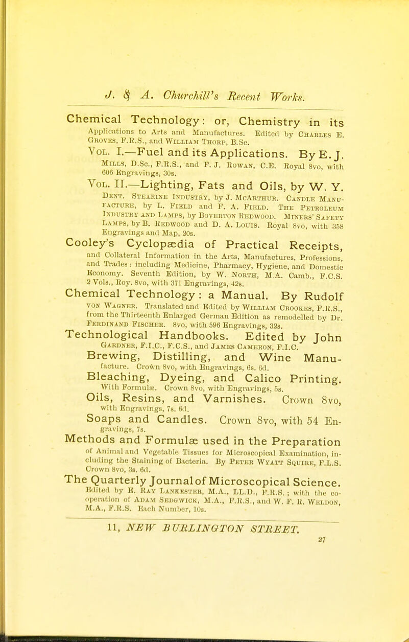 Chemical Technology: or, Chemistry in its Applications to Arts and Manufactures. Edited by Charles E Groves, F.H.S., and William Thorp, B.Sc. 7oL. I.—Fuel and its Applications. By E.J. Mills, D.So., P.E.S., and F. J. Rowan, C.E. Royal 8vo, with (306 Engravings, 30s. Vol. IL—Lighting, Fats and Oils, by W. Y. Dent. Stearine Industry, by J. McArthur. Candle Manu- facture, by L. Field and F. A. Field. The Petroleum Industry and Lamps, by Boverton Redwood. Miners' Safety Lajips, by B. Redwood and D. A. Louis. Royal 8vo, with 358 Engravings and Map, 20s. Cooley's Cyclopaedia of Practical Receipts, and Collateral Information in the Arts, Manufactures, Professions, and Trades: including Medicine, Pharmacy, Hygiene, and Domestic Economy. Seventh Edition, by W. North, M.A. Camb., F.C.S. 2 Vols., Roy. 8vo, with 371 Engravings, 42s. Chemical Technology : a Manual. By Rudolf VON Wagner. Translated and Edited by William Crookes, F.R.S., from the Thirteenth Enlarged German Edition as remodelled by Dr'. Ferdinand Fischer. 8vo, with 586 Engravings, 32s. Technological Handbooks. Edited by John Gardner, F.I.C, F.C.S., and James Cameron, F.I.C. Brewing, Distilling, and Wine Manu- facture. Crown 8vo, with Engravings, 6s. 6d. Bleaching, Dyeing, and Calico Printing. With Formula;. Crown 8vo, with Engravings, 5s. Oils, Resins, and Varnishes, Crown 8vo, witli Engravings, 7s. 6d. Soaps and Candles. Crown 8vo, with 54 En- gravings, 7s. Methods and Formulae used in the Preparation of Animal and Vegetable Tissues for Microscopical E.xamination, in- ehiding the Staining of Bacteria. By Peter Wyatt Squire, F.L.S. Crown 8vo, 38. 6d. The Quarterly Journal of Microscopical Science. Edited by E. Ray Lankksteh, M.A., LL.D., F.R.S. ; wilh tlio co- operation of Adam Sedgwick, M.A., F.R.S., and W. F. R. Weluon, M.A., F.R.S. Each Number, lOs. 11, NHW BURLINGTON STREET.