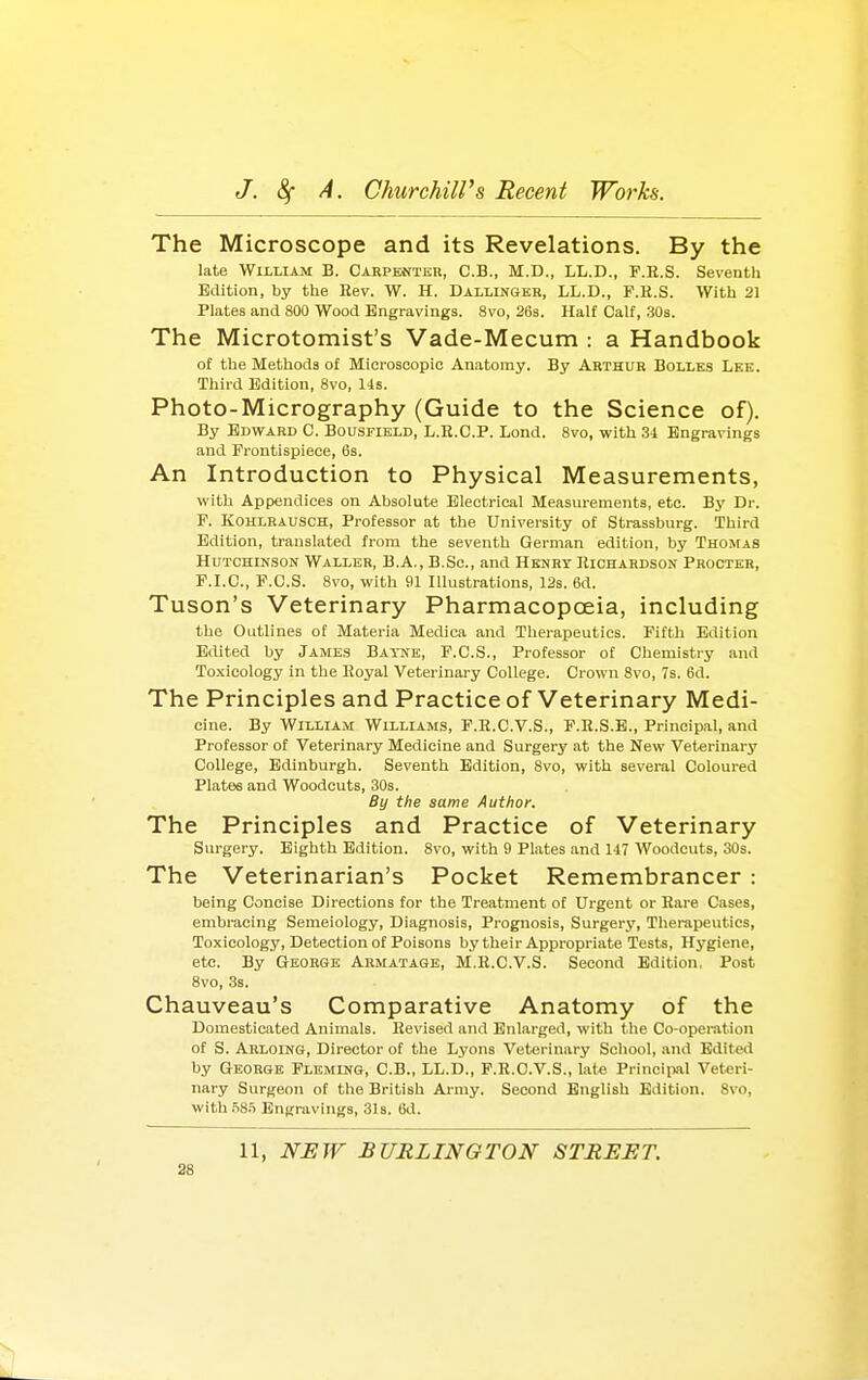 The Microscope and its Revelations. By the late WliLlAM B. Carpenter, C.B., M.D., LL.D., F.R.S. Seventh Edition, by the Bev. W. H. Dallingkr, LL.D., F.R.S. With 21 Plates and 800 Wood Engravings. 8vo, 26s. Half Calf, 303. The Microtomist's Vade-Mecum : a Handbook of the Methods of Microscopic Anatomy. By Arthur Bolles Lee. Third Edition, 8vo, lis. Photo-Micrography (Guide to the Science of). By Edward C. Bousfibld, L.E.C.P. Lond. 8vo, with 34 Engravings and Frontispiece, 6s. An Introduction to Physical Measurements, with Appendices on Absolute Electrical Measurements, etc. By Dr. F. KoHLRAUSCH, Profcssor at the University of Strassburg. Third Edition, translated from the seventh German edition, by Thomas Hutchinson Waller, B.A., B.Sc, and Henrt Richardson Procter, F.I.C, F.C.S. 8vo, with 91 Illustrations, 123. 6d. Tuson's Veterinary Pharmacopoeia, including the Outlines of Materia Medica and Therapeutics. Fifth Edition Edited by James Batne, F.C.S., Professor of Chemistry and Toxicology in the Royal Veterinary College. Crown 8vo, 7s. 6d. The Principles and Practice of Veterinary Medi- cine. By William Williams, F.R.C.V.S., F.R.S.B., Principal, and Professor of Veterinary Medicine and Surgery at the New Veterinary College, Edinburgh. Seventh Edition, 8vo, with several Coloured Plates and Woodcuts, 30s. By the same Author. The Principles and Practice of Veterinary Sui-gery. Eighth Edition. Svo, with 9 Plates and 147 Woodcuts, 30s. The Veterinarian's Pocket Remembrancer : being Concise Directions for the Treatment of Urgent or Rare Cases, embracing Semeiology, Diagnosis, Prognosis, Surgery, Therapeutics, Toxicology, Detection of Poisons by their Appropriate Tests, Hygiene, etc. By George Armatage, M.E.C.V.S. Second Edition, Post 8vo, 3s. Chauveau's Comparative Anatomy of the Domesticated Animals. Revised and Enlarged, with the Co-operation of S. Arloing, Director of the Lyons Veterinary School, and Edited by George Fleming, C.B., LL.D., P.R.C.V.S., late Prinoiiml Veteri- nary Surgeon of the British Army. Second English Edition. Svo, wlthiiS.T Engravings, 31s. 6d. 11, NEW BURLINGTON STREET. as