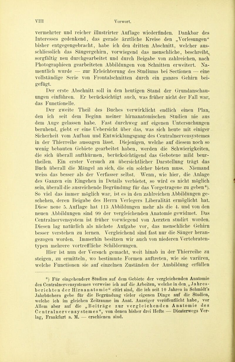 vermehrter und reicher illustrirter Auflage wiederfinden. Dankbar des Interesses gedenkend, das gerade ärztliche Kreise den „Vorlesungen bisher entgegengebracht, habe ich den dritten Abschnitt, welcher aus- schliesslich das Säugergehirn, vorwiegend das menschliche, beschreibt,^ sorgfältig neu durchgearbeitet und durch Beigabe von zahlreichen, nach Photographieen gearbeiteten Abbildungen von Schnitten erweitert. Na- mentlich wurde — zur Erleichterung des Studiums bei Sectionen — eine vollständige Serie von Frontalschnitten durch ein ganzes Gehirn bei- gefügt. Der erste Abschnitt soll in den heutigen Stand der Grundanschau- ungen einführen. Er berücksichtigt auch, was früher nicht der Fall war, das Functionelle. Der zweite Theil des Buches verwirklicht endlich einen Plan, den ich seit dem Beginn meiner hirnanatomisclien Studien nie aus dem Auge gelassen habe. Fast durchweg auf eigenen Untersuchungen beruhend, giebt er eine üebersicht über das. was sich heute mit einiger Sicherheit vom Aufbau und Entwicklungsgang des Centralnervensystemes in der Tliierreihe aussagen lässt. Diejenigen, welche auf diesem noch so wenig bebauten Gebiete gearbeitet haben, werden die Schwierigkeiten, die sich überall aufthürmen, berücksichtigend das Gebotene mild beur- theilen. Ein erster Versuch zu übersichtlicher Darstellung trägt das Buch überall die Mängel an sich, die ein solcher bieten muss. Niemand weiss das besser als der Verfasser selbst. Wenn, wie hier, die Anlage des Ganzen ein Eingehen in Details verbietet, so wird es nicht möglich sein, überall die ausreichende Begründung für das Vorgetragene zu geben*). So viel das immer möglich war, ist es in den zahlreichen Abbildungen ge- schehen, deren Beigabe des Herrn Verlegers Liberalität ermöglicht hat. Diese neue 5. Auflage hat j i;^ Abbildungen mehr als die 4. und von den neuen Abbildungen sind 99 der vergleichenden Anatomie gewidmet. Das Centrainervensystem ist früher vorwiegend von Aerzten studirt worden. Diesen lag natürlich als nächste Aufgabe vor, das menschliche Gehirn besser verstehen zu lernen. Vergleichend sind fast nur die Säuger heran- gezogen worden. Immerhin besitzen wir auch von niederen Vertebraten- typen mehrere vortreffliche Schilderungen. Hier ist nun der Versuch gemacht, weit hinab in der Thierreihe zu steigen, zu ermitteln, wo bestimmte Formen auftreten, wie sie variiren, welche Functionen sie auf einzelnen Zuständen der Ausbildung erfüllen *) Für eingehendere Studien auf dem Gebiete der vergleichenden Anatomie des Centralnervensystemes verweise ich auf die Arbeiten, welche in den „Jahres- berichten der Hirn an atomie citirt sind, die ich seit 10 Jahren in Schmidt's Jahrbüchern gebe für die Begründung vieler eigenen Dinge auf die Studien, welche ich im gleichen Zeiträume im Anat. Anzeiger veröffentlicht habe, vor Allem aber auf die „Beiträge zur vergleichenden Anatomie des Centralnervensystemes, von denen bisher drei Hefte — Diesterwegs Ver- lag, Frankfurt a. M. — erschienen sind.