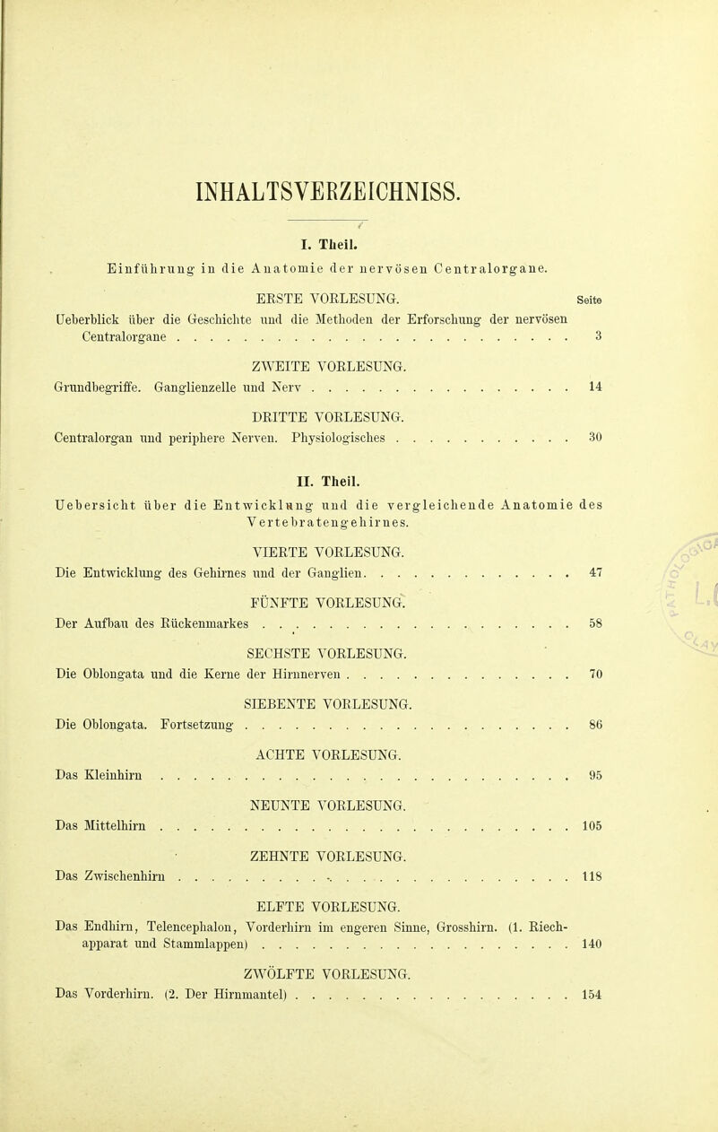 INHALTSVERZEICHNISS. T I. Tüeil. Einfüliruug' in die Anatomie der nervösen Centraiorgane. EESTE VORLESUNG. Seite üeberblick über die Geschichte imd die Methoden der Erforschung der nervösen Centralorgane 3 ZWEITE VORLESUNG. Grundbegriffe. Gangiienzelle und Nerv 14 DRITTE VORLESUNG. Centraiorgan und periphere Nerven. Physiologisches 30 II. Theil. Uebersicht über die EntwicklHng und die vergleichende Anatomie des Vertebr atengehirnes. VIERTE VORLESUNG. Die Entwicklung des Gehirnes und der Ganglien 47 FÜNFTE VORLESUNG. Der Aufbau des Rückenmarkes 58 SECHSTE VORLESUNG. Die Oblongata und die Kerne der Hirnnerven 70 SIEBENTE VORLESUNG. Die Oblongata. Fortsetzung 86 ACHTE VORLESUNG. Das Kleinhirn 95 NEUNTE VORLESUNG. Das Mittelhirn 105 ZEHNTE VORLESUNG. Das Zwischenhirn 118 ELFTE VORLESUNG. Das Endhirn, Telencephalon, Vorderhirn im engeren Sinne, Grosshirn. (1. Riech- apparat und Stammlappen) 140 ZWÖLFTE VORLESUNG. Das Vorderhiru. (2. Der Hirnmantel) 154