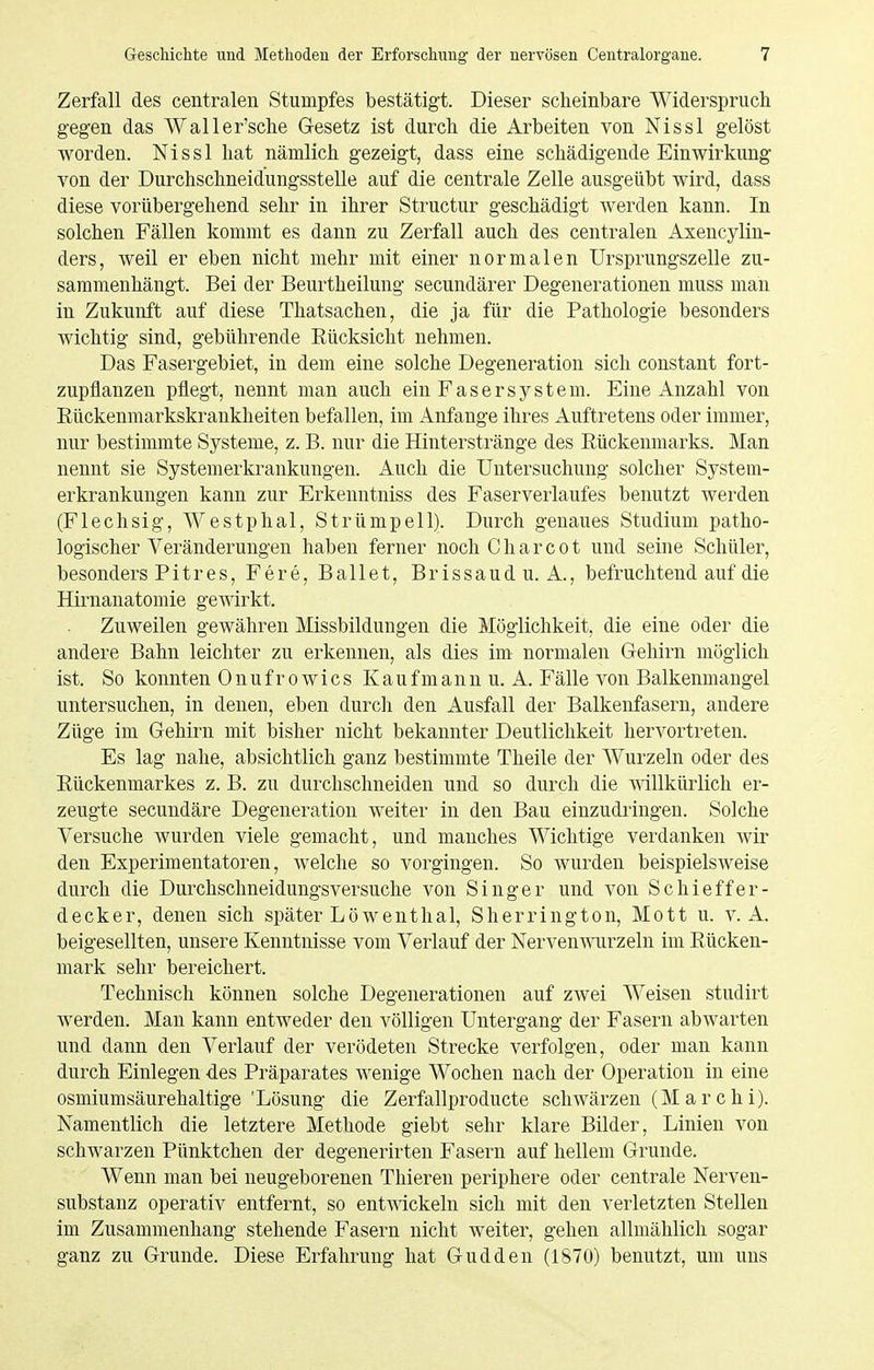 Zerfall des centralen Stumpfes bestätigt. Dieser scheinbare Widerspruch gegen das Waller'sche Gesetz ist durch die Arbeiten von Nissl gelöst worden. Nissl hat nämlich gezeigt, dass eine schädigende Einwirkung von der Durchschneidungsstelle auf die centrale Zelle ausgeübt wird, dass diese vorübergehend sehr in ihrer Structur geschädigt werden kann. In solchen Fällen kommt es dann zu Zerfall auch des centralen Axencylin- ders, weil er eben nicht mehr mit einer normalen Ursprungszelle zu- sammenhängt. Bei der Beurtheilung secundärer Degenerationen muss man in Zukunft auf diese Thatsachen, die ja für die Pathologie besonders wichtig sind, gebührende Rücksicht nehmen. Das Fasergebiet, in dem eine solche Degeneration sich constant fort- zupflanzen pflegt, nennt man auch ein Faser System. Eine Anzahl von Rückenmarkskrankheiten befallen, im Anfange ihres Auftretens oder immer, nur bestimmte Systeme, z. B. nur die Hinterstränge des Rückenmarks. Man nennt sie Systemerkrankungen. Auch die Untersuchung solcher System- erkrankuugen kann zur Erkenntniss des Faserverlaufes benutzt werden (Flechsig, Westphal, Strümpell). Durch genaues Studium patho- logischer Veränderungen haben ferner noch Charcot und seine Schüler, besonders Pitres, Fere, Ballet, Brissaud u. A., befruchtend auf die Hirnanatomie gewirkt. Zuweilen gewähren Missbildungen die Möglichkeit, die eine oder die andere Bahn leichter zu erkennen, als dies im normalen Gehirn möglich ist. So konnten Onufrowics Kaufmann u. A. Fälle von Balkenmaugel untersuchen, in denen, eben durch den Ausfall der Balkenfasern, andere Züge im Gehirn mit bisher nicht bekannter Deutlichkeit hervortreten. Es lag nahe, absichtlich ganz bestimmte Theile der Wurzeln oder des Rückenmarkes z. B. zu durchschneiden und so durch die willkürlich er- zeugte secundäre Degeneration weiter in den Bau einzudringen. Solche Versuche wurden viele gemacht, und manches Wichtige verdanken wir den Experimentatoren, welche so vorgingen. So wurden beispielsweise durch die Durchschneidungsversuche von Singer und von Schieffer- decker, denen sich später Löwenthal, Sherrington, Mott u. v. A. beigesellten, unsere Kenntnisse vom Verlauf der Nerven wurzeln im Rücken- mark sehr bereichert. Technisch können solche Degenerationen auf zwei Weisen studirt werden. Man kann entweder den völligen Untergang der Fasern abwarten und dann den Verlauf der verödeten Strecke verfolgen, oder man kann durch Einlegen des Präparates wenige Wochen nach der Operation in eine osmiumsäurehaltige 'Lösung die Zerfallproducte schwärzen (M a r c h i). Namentlich die letztere Methode giebt sehr klare Bilder, Linien von schwarzen Pünktchen der degenerirten Fasern auf hellem Grunde. Wenn man bei neugeborenen Thieren periphere oder centrale Nerven- substanz operativ entfernt, so entwickeln sich mit den verletzten Stellen im Zusammenhang stehende Fasern nicht weiter, gehen allmählich sogar ganz zu Grunde. Diese Erfahrung hat Gudden (1870) benutzt, um uns