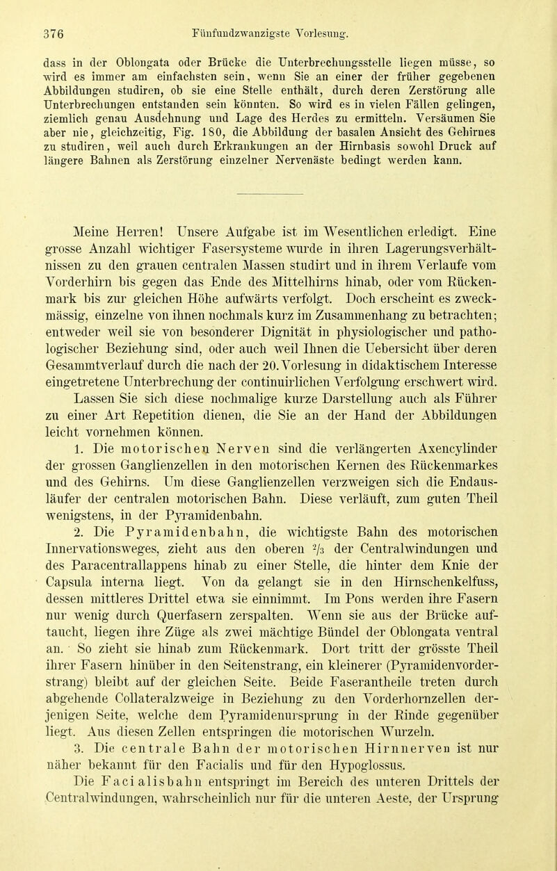 dass in der ObloDgata oder Brücke die TJnterbrechuugsstelle liegen müsse, so wird es immer am einfachsten sein, wenn Sie an einer der früher gegebenen Abbildungen studiren, ob sie eine Stelle enthält, durch deren Zerstörung alle Unterbrechungen entstanden sein könnten. So wird es in vielen Fällen gelingen, ziemlich genau Ausdehnung und Lage des Herdes zu ermitteln. Versäumen Sie aber nie, gleichzeitig, Fig. 180, die Abbildung der basalen Ansicht des Gehirnes zu studiren, weil auch durch Erkrankungen an der Hirnbasis sowohl Druck auf längere Bahnen als Zerstörung einzelner Nervenäste bedingt werden kann. Meine Herren! Unsere Aufgabe ist im Wesentlichen erledigt. Eine grosse Anzahl wichtiger Fasersysteme wurde in ihren Lagerungsverhält- nissen zu den grauen centralen Massen studirt und in ihrem Verlaufe vom Vorderhirn bis gegen das Ende des Mittelhirns hinab, oder vom Eücken- mark bis zur gleichen Höhe aufwärts verfolgt. Doch erscheint es zweck- mässig, einzelne von ihnen nochmals kurz im Zusammenhang zu betrachten; entweder weil sie von besonderer Dignität in physiologischer und patho- logischer Beziehung sind, oder auch weil Ihnen die üebersicht über deren Gesammtverlauf durch die nach der 20. Vorlesung in didaktischem Interesse eingetretene Unterbrechung der continuirlichen Verfolgung erschwert wd. Lassen Sie sich diese nochmalige kurze Darstellung auch als Führer zu einer Art Repetition dienen, die Sie an der Hand der Abbildungen leicht vornehmen können. 1. Die motorischen Nerven sind die verlängerten Axencylinder der grossen Ganglienzellen in den motorischen Kernen des Rückenmarkes und des Gehirns. Um diese Ganglienzellen verzweigen sich die Endaus- läufer der centralen motorischen Bahn. Diese verläuft, zum guten Theil wenigstens, in der Pyramidenbahn. 2. Die Pyramidenbahn, die wichtigste Bahn des motorischen Innervationsweges, zieht aus den oberen ^/s der Centraiwindungen und des Paracentrallappens hinab zu einer Stelle, die hinter dem Knie der Capsula interna liegt. Von da gelangt sie in den Hirnschenkelfuss, dessen mittleres Drittel etwa sie einnimmt. Im Pons werden ihre Fasern nur wenig durch Querfasern zerspalten. Wenn sie aus der Brücke auf- taucht, liegen ihre Züge als zwei mächtige Bündel der Oblongata ventral an. ■ So zieht sie hinab zum Rückenmark. Dort tritt der grösste Theil ihrer Fasern hinüber in den Seitenstrang, ein kleinerer (Pyramidenvorder- strang) bleibt auf der gleichen Seite. Beide Faserantheile treten durch abgehende CoUateralzweige in Beziehung zu den Vorderhornzellen der- jenigen Seite, welche dem Pyraniidenursprung in der Rinde gegenüber liegt. Aus diesen Zellen entspringen die motorischen Wurzeln. 3. Die centrale Bahn der motorischen Hirnnerven ist nur näher bekannt für den Facialis und für den Hypoglossus. Die Facialisbahn entspringt im Bereich des unteren Drittels der Centralwindungen, wahrscheinlich nur für die unteren Aeste, der Ursprung