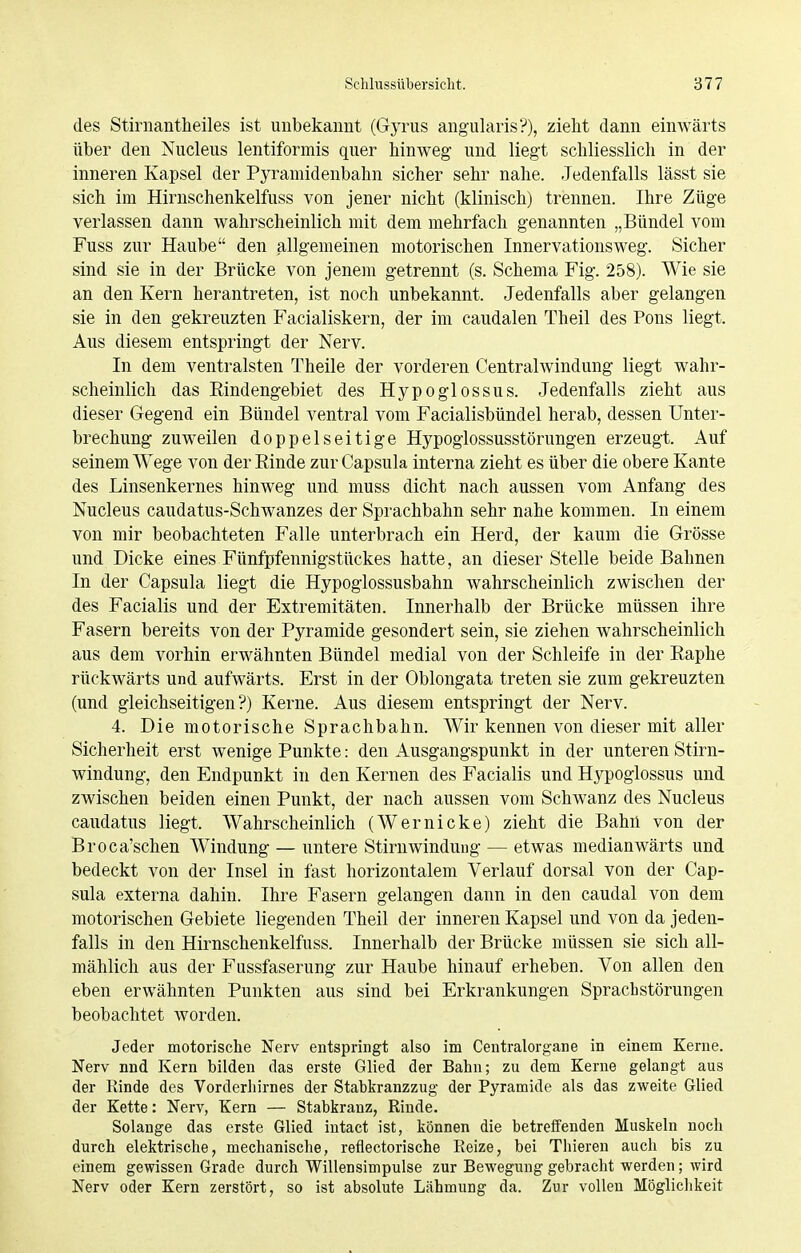 des Stirnantheiles ist unbekannt (Gyrus angularis?), zieht dann einwärts über den Nucleus lentiformis quer hinweg und liegt schliesslich in der inneren Kapsel der Pyramidenbahn sicher sehr nahe. Jedenfalls lässt sie sich im Hirnschenkelfuss von jener nicht (klinisch) trennen. Ihre Züge verlassen dann wahrscheinlich mit dem mehrfach genannten „Bündel vom Fuss zur Haube den allgemeinen motorischen Innervationsweg. Sicher sind sie in der Brücke von jenem getrennt (s. Schema Fig. 258). Wie sie an den Kern herantreten, ist noch unbekannt. Jedenfalls aber gelangen sie in den gekreuzten Facialiskern, der im caudalen Theil des Pons liegt. Aus diesem entspringt der Nerv. In dem ventralsten Theile der vorderen Centraiwindung liegt wahr- scheinlich das Eindengebiet des Hypoglossus. Jedenfalls zieht aus dieser Gegend ein Bündel ventral vom Facialisbündel herab, dessen Unter- brechung zuweilen doppelseitige Hypoglossusstörungen erzeugt. Auf seinem Wege von der Rinde zur Capsula interna zieht es über die obere Kante des Linsenkernes hinweg und muss dicht nach aussen vom Anfang des Nucleus caudatus-Schwanzes der Sprachbahn sehr nahe kommen. In einem von mir beobachteten Falle unterbrach ein Herd, der kaum die Grösse und Dicke eines Fünfpfennigstückes hatte, an dieser Stelle beide Bahnen In der Capsula liegt die Hypoglossusbahn wahrscheinlich zwischen der des Facialis und der Extremitäten. Innerhalb der Brücke müssen ihre Fasern bereits von der Pyramide gesondert sein, sie ziehen wahrscheinlich aus dem vorhin erwähnten Bündel medial von der Schleife in der Raphe rückwärts und aufwärts. Erst in der Oblongata treten sie zum gekreuzten (und gleichseitigen?) Kerne. Aus diesem entspringt der Nerv. 4. Die motorische Sprachbahn. Wir kennen von dieser mit aller Sicherheit erst wenige Punkte: den Ausgangspunkt in der unteren Stirn- windung, den Endpunkt in den Kernen des Facialis und Hj^poglossus und zwischen beiden einen Punkt, der nach aussen vom Schwanz des Nucleus caudatus liegt. Wahrscheinlich (Wernicke) zieht die Bahn von der Broca'schen Windung — untere Stirnwinduug — etwas medianwärts und bedeckt von der Insel in fast horizontalem Verlauf dorsal von der Cap- sula externa dahin. Ihre Fasern gelangen dann in den caudal von dem motorischen Gebiete liegenden Theil der inneren Kapsel und von da jeden- falls in den Hirnschenkelfuss. Innerhalb der Brücke müssen sie sich all- mählich aus der Fussfaserung zur Haube hinauf erheben. Von allen den eben erwähnten Punkten aus sind bei Erkrankungen Sprachstörungen beobachtet worden. Jeder motorische Nerv entspringt also im Centraiorgane in einem Kerne. Nerv nnd Kern bilden das erste Glied der Bahn; zu dem Kerne gelangt aus der Rinde des Vorderhirnes der Stabkranzzug der Pyramide als das zweite Glied der Kette: Nerv, Kern — Stabkranz, Rinde. Solange das erste Glied intact ist, können die betreffenden Muskeln noch durch elektrische, mechanische, reflectorische Reize, bei Thieren auch bis zu einem gewissen Grade durch Willensimpulse zur Bewegung gebracht werden; wird Nerv oder Kern zerstört, so ist absolute Lähmung da. Zur vollen Möglichkeit