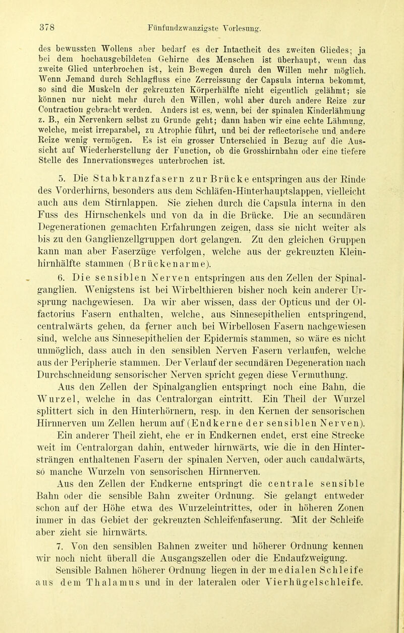 des bewussten Wollens nber bedarf es der Intactlieit des zweiten Gliedes; ja bei dem hocbausgebildeten Gehirne des Menschen ist überhaupt, wenn das zweite Glied unterbrochen ist, kein Bewegen durch den Willen mehr möglich. Wenn Jemand durch Schlagfluss eine Zerreissung der Capsula interna bekommt, so sind die Muskeln der gekreuzten Körperhälfte nicht eigentlich gelähmt; sie können nur nicht mehr durch den Willen, wohl aber durch andere Reize zur Contraction gebracht werden. Anders ist es, wenn, bei der spinalen Kinderlähmung z. B., ein Nervenkern selbst zu Grunde geht; dann haben wir eine echte Lähmung, welche, meist irreparabel, zu Atrophie führt, und bei der reflectorische und andere Reize wenig vermögen. Es ist ein grosser Unterschied in Bezug auf die Aus- sicht auf Wiederherstellung der Function, ob die Grosshirnbahn oder eine tiefere Stelle des Innervationsweges unterbrochen ist. 5. Die S t a b k r a u z f a s e !■ u z u r B r ü c k e entspringen aus der Rinde des Vorderliirns, besonders aus dem Sclüäfen-Hinterliauptslappen, vielleicht aucli aus dem Stirnlappen. Sie ziehen durch die Capsula interna in den Fuss des Hirnschenkels und von da in die Brücke. Die an secundären Degenerationen gemachten Erfahrungen zeigen, dass sie nicht weiter als bis zu den Ganglienzellgruppen dort gelangen. Zu den gleichen Gruppen kann man aber Faserzüge verfolgen, welche aus der gekreuzten Klein- hirnhälfte stammen (Brückenarme). 6. Die sensiblen Nerven entspringen aus den Zellen der Spinal- ganglien. Wenigstens ist bei Wirbelthieren bisher noch kein anderer Ur- sprung nachgewiesen. Da wir aber mssen, dass der Opticus und der 01- factorius Fasern enthalten, welche, aus Sinnesepithelien entspringend, centralwärts gehen, da ferner auch bei Wirbellosen Fasern nachgewiesen sind, welche aus Sinnesepithelien der Epidermis stammen, so wäre es nicht unmöglich, dass auch in den sensiblen Nerven Fasern verlaufen, welche aus der Peripherie stammen. Der Verlauf der secundären Degeneration nach Durchschneidung sensorischer Nerven spricht gegen diese Vermuthung. Aus den Zellen der Spinalganglien entspringt noch eine Bahn, die Wurzel, Avelche in das Centraiorgan eintritt. Ein Theil der Wurzel splittert sich in den Hinterhörnern, resp. in den Kernen der sensorischen Hirnnerven um Zellen herum auf (Endkerne der sensiblen Nerven). Ein anderer Theil zieht, ehe er in Endkernen endet, erst eine Strecke Aveit im Centraiorgan dahin, entweder hirnwärts, wie die in den Hinter- strängen enthaltenen Fasern der spinalen Nerven, oder auch caudalwärts, so manche Wurzeln von sensorischen Hirnnerven. Aus den Zellen der Eudkerne entspringt die centrale sensible Bahn oder die sensible Bahn zAveiter Ordnung. Sie gelangt entweder schon auf der Höhe etwa des Wurzeleintrittes, oder in höheren Zonen immer in das Gebiet der gekreuzten Schleifenfaserung. TVIit der Schleife aber zieht sie hiruAvärts. 7. Von den sensiblen Bahnen zweiter und höherer Ordnung kennen Avir noch nicht überall die Ausgangszellen oder die EndaufzAveigung. Sensible Bahnen höherer Ordnung liegen in der medialen Schleife aus dem Thalamus und in der lateralen oder Vierhügel schleife.