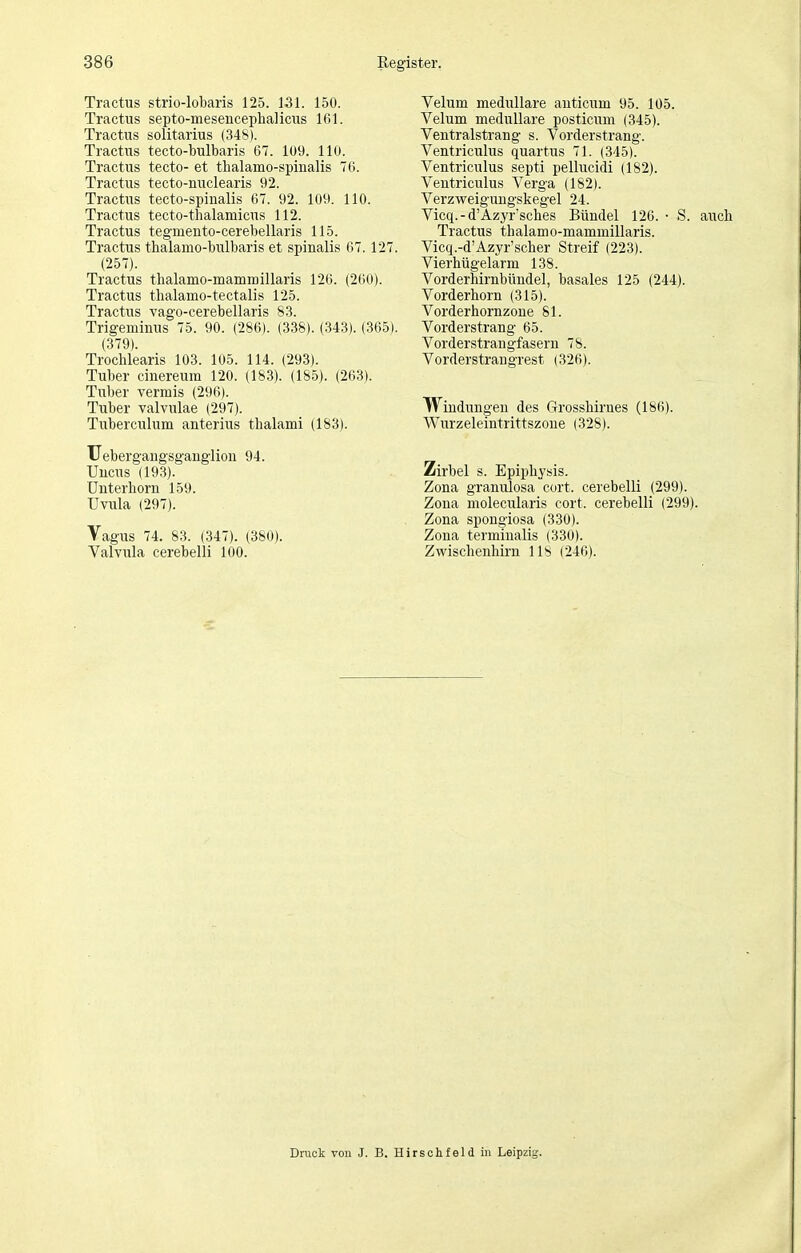 Tractus strio-lobaris 125. 131. 150. Tractus septo-mesencephalicus 161. Tractus solitarius (348). Tractns tecto-bulbaris 67. 109. 110. Tractus tecto- et thalamo-spinalis 76. Tractus tecto-nuclearis 92. Tractus tecto-spinalis 67. 92. 109. 110. Tractus tecto-tlialamicus 112. Tractus tegmeiito-cerebellaris 115. Tractus tbalamo-bulbaris et spinalis 67. 127. (257). Tractus thalanio-mammillaris 126. (260). Tractus tlialamo-tectalis 125. Tractus vago-cerebellaris 83. Trigeminus 75. 90. (286). (338). (343). (365). (379). Trochlearis 103. 105. 114. (293). Tuber cinereum 120. (183). (18.5). (263). Tuber Termis (296). Tuber valvulae (297). Tuberculum anterius thalami (183). TJebergangsganglion 94. Uucus (193). Unterhorn 159. Uvula (297). Vagus 74. 83. (347). (380). Valvula cerebelli 100. Velum medulläre auticum 95. 105. Velum medulläre posticum (345). Ventralstrang s. Vorderstrang. Ventriculus quartus 71. (345). Ventriculus septi pellucidi (182). Ventiiculus Verga (1S2). Verzweigungskegel 24. Vicq.-d'Azyr'sches Bündel 126. • S. auch Tractus thalamo-mammillaris. Vicq.-d'Azyr'scher Streif (223). Vierhügelarm 138. Vorderhirnbüudel, basales 125 (244). Vorderhorn (315). Vorderhornzoue 81. Vorderstrang 65. Vorderstrangfasern 78. Vorderstrangrest (326). Windungen des Grosshirues (186). Wurzeleintrittszone (328). Zirbel s. Epiphysis. Zona granulosa cort. cerebelli (299). Zona molecularis cort. cerebelli (299). Zona spongiosa (330). Zona termiualis (330). Zwischenhirn 118 (246). Druck von J. B. Hirsch fei d in Leipzig.